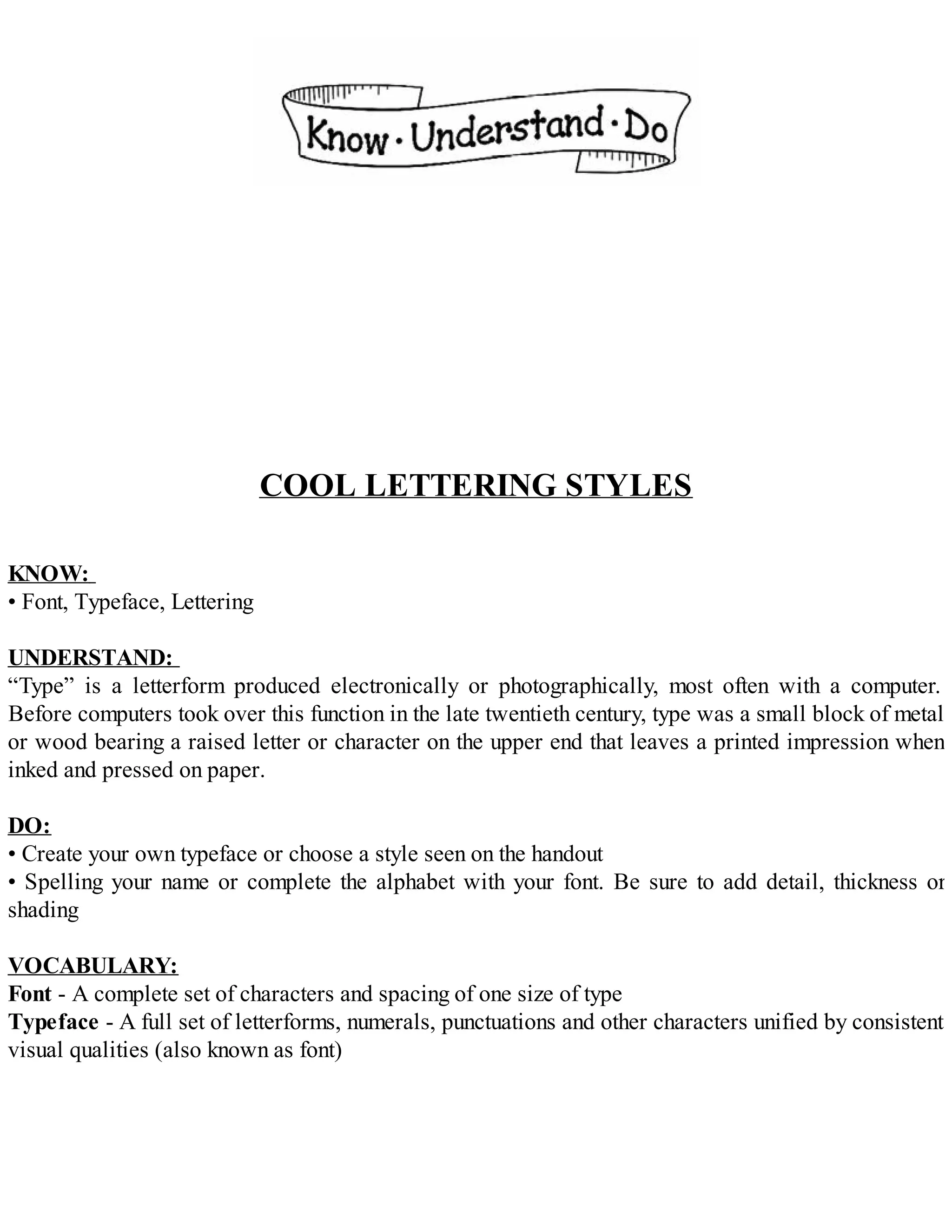 COOL LETTERING STYLES
KNOW:
• Font, Typeface, Lettering
UNDERSTAND:
“Type” is a letterform produced electronically or photographically, most often with a computer.
Before computers took over this function in the late twentieth century, type was a small block of metal
or wood bearing a raised letter or character on the upper end that leaves a printed impression when
inked and pressed on paper.
DO:
• Create your own typeface or choose a style seen on the handout
• Spelling your name or complete the alphabet with your font. Be sure to add detail, thickness or
shading
VOCABULARY:
Font - A complete set of characters and spacing of one size of type
Typeface - A full set of letterforms, numerals, punctuations and other characters unified by consistent
visual qualities (also known as font)
 