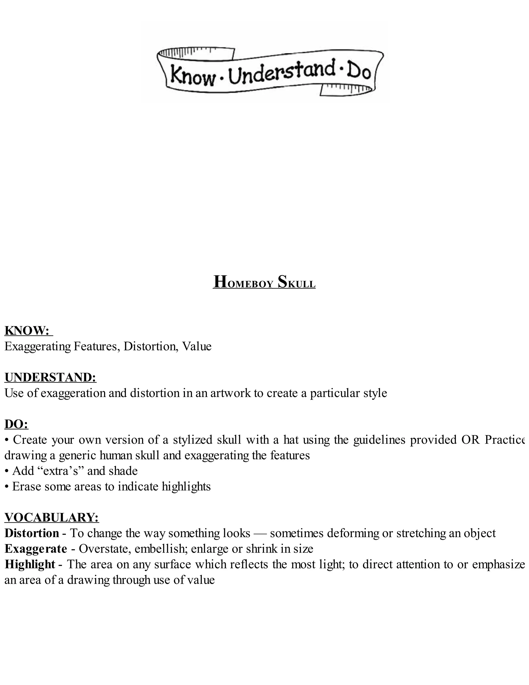 HOMEBOY SKULL
KNOW:
Exaggerating Features, Distortion, Value
UNDERSTAND:
Use of exaggeration and distortion in an artwork to create a particular style
DO:
• Create your own version of a stylized skull with a hat using the guidelines provided OR Practice
drawing a generic human skull and exaggerating the features
• Add “extra’s” and shade
• Erase some areas to indicate highlights
VOCABULARY:
Distortion - To change the way something looks — sometimes deforming or stretching an object
Exaggerate - Overstate, embellish; enlarge or shrink in size
Highlight - The area on any surface which reflects the most light; to direct attention to or emphasize
an area of a drawing through use of value
 
