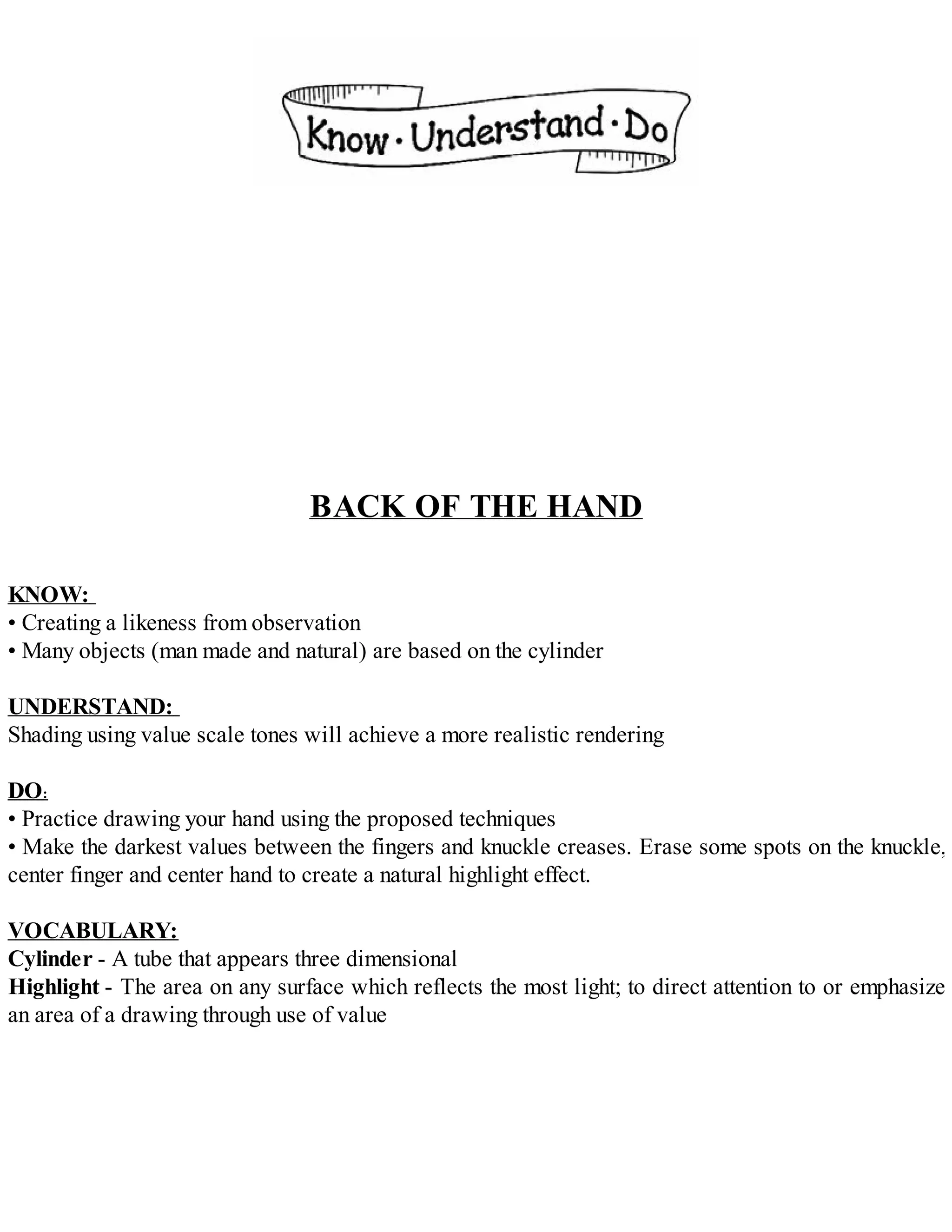 BACK OF THE HAND
KNOW:
• Creating a likeness from observation
• Many objects (man made and natural) are based on the cylinder
UNDERSTAND:
Shading using value scale tones will achieve a more realistic rendering
DO:
• Practice drawing your hand using the proposed techniques
• Make the darkest values between the fingers and knuckle creases. Erase some spots on the knuckle,
center finger and center hand to create a natural highlight effect.
VOCABULARY:
Cylinder - A tube that appears three dimensional
Highlight - The area on any surface which reflects the most light; to direct attention to or emphasize
an area of a drawing through use of value
 