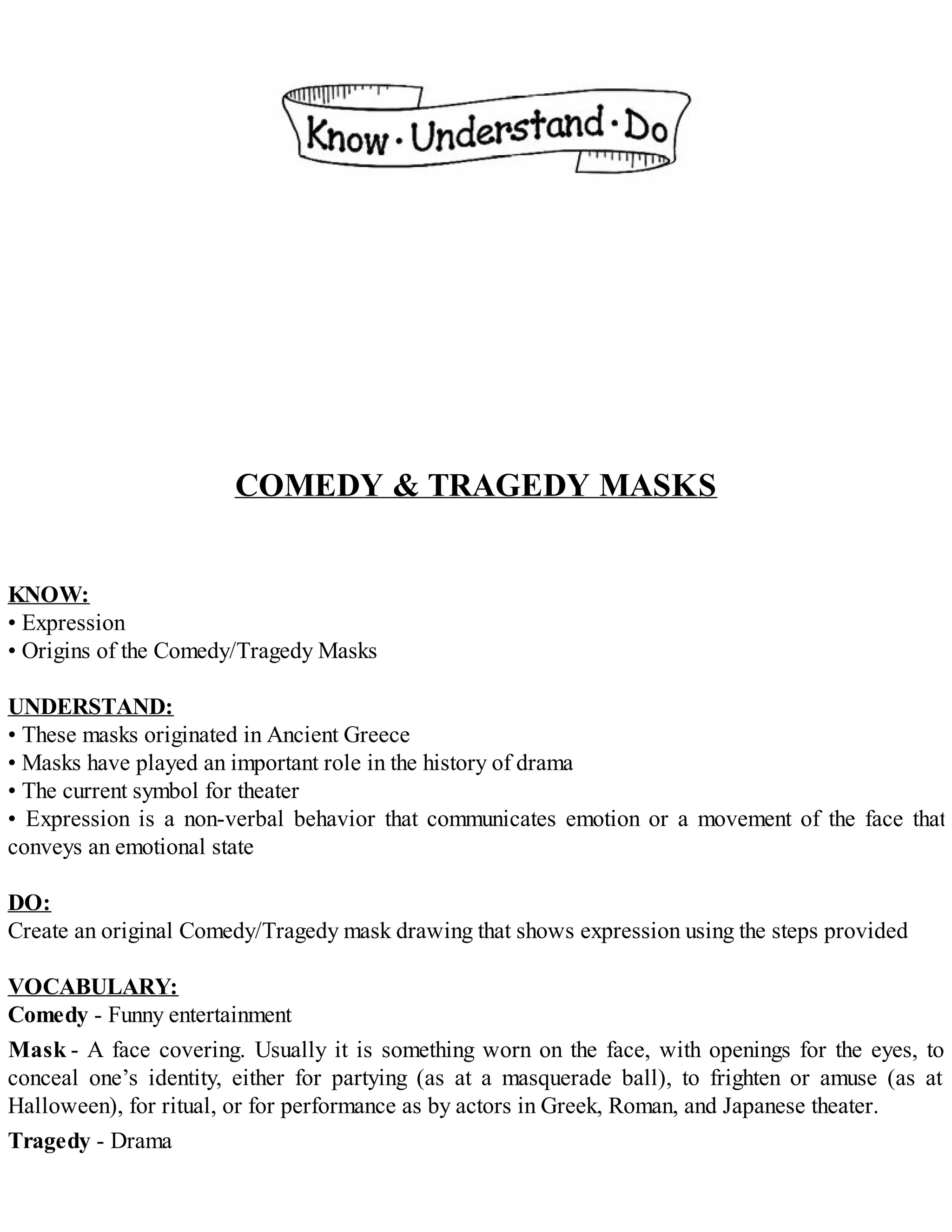 COMEDY & TRAGEDY MASKS
KNOW:
• Expression
• Origins of the Comedy/Tragedy Masks
UNDERSTAND:
• These masks originated in Ancient Greece
• Masks have played an important role in the history of drama
• The current symbol for theater
• Expression is a non-verbal behavior that communicates emotion or a movement of the face that
conveys an emotional state
DO:
Create an original Comedy/Tragedy mask drawing that shows expression using the steps provided
VOCABULARY:
Comedy - Funny entertainment
Mask - A face covering. Usually it is something worn on the face, with openings for the eyes, to
conceal one’s identity, either for partying (as at a masquerade ball), to frighten or amuse (as at
Halloween), for ritual, or for performance as by actors in Greek, Roman, and Japanese theater.
Tragedy - Drama
 