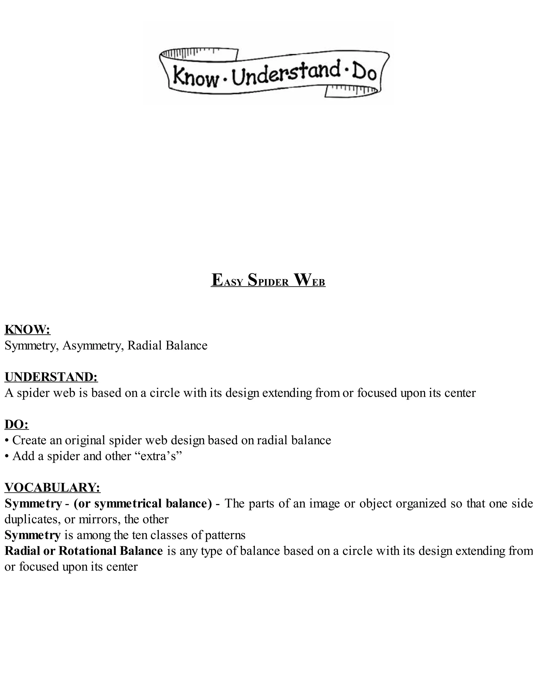 EASY SPIDER WEB
KNOW:
Symmetry, Asymmetry, Radial Balance
UNDERSTAND:
A spider web is based on a circle with its design extending from or focused upon its center
DO:
• Create an original spider web design based on radial balance
• Add a spider and other “extra’s”
VOCABULARY:
Symmetry - (or symmetrical balance) - The parts of an image or object organized so that one side
duplicates, or mirrors, the other
Symmetry is among the ten classes of patterns
Radial or Rotational Balance is any type of balance based on a circle with its design extending from
or focused upon its center
 
