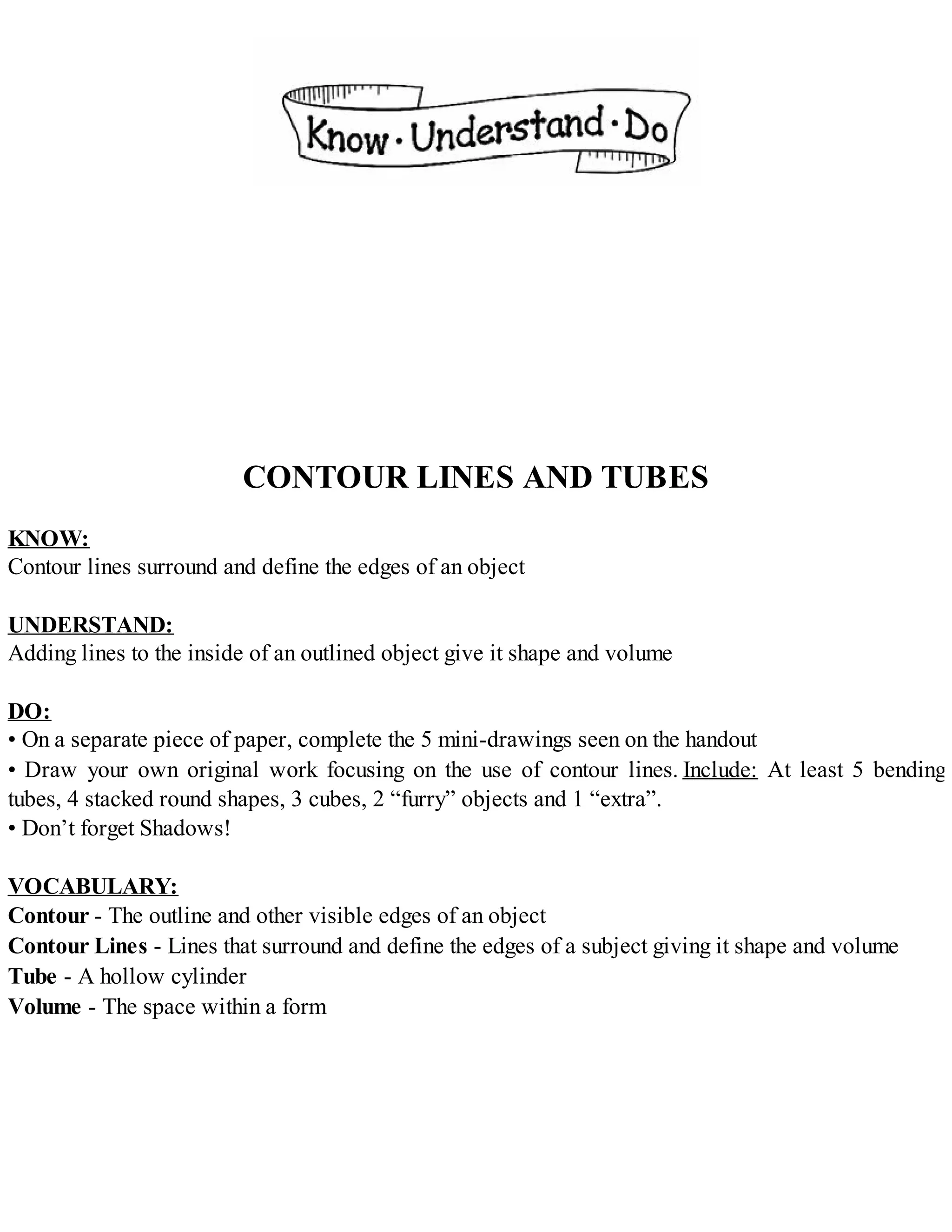 CONTOUR LINES AND TUBES
KNOW:
Contour lines surround and define the edges of an object
UNDERSTAND:
Adding lines to the inside of an outlined object give it shape and volume
DO:
• On a separate piece of paper, complete the 5 mini-drawings seen on the handout
• Draw your own original work focusing on the use of contour lines. Include: At least 5 bending
tubes, 4 stacked round shapes, 3 cubes, 2 “furry” objects and 1 “extra”.
• Don’t forget Shadows!
VOCABULARY:
Contour - The outline and other visible edges of an object
Contour Lines - Lines that surround and define the edges of a subject giving it shape and volume
Tube - A hollow cylinder
Volume - The space within a form
 