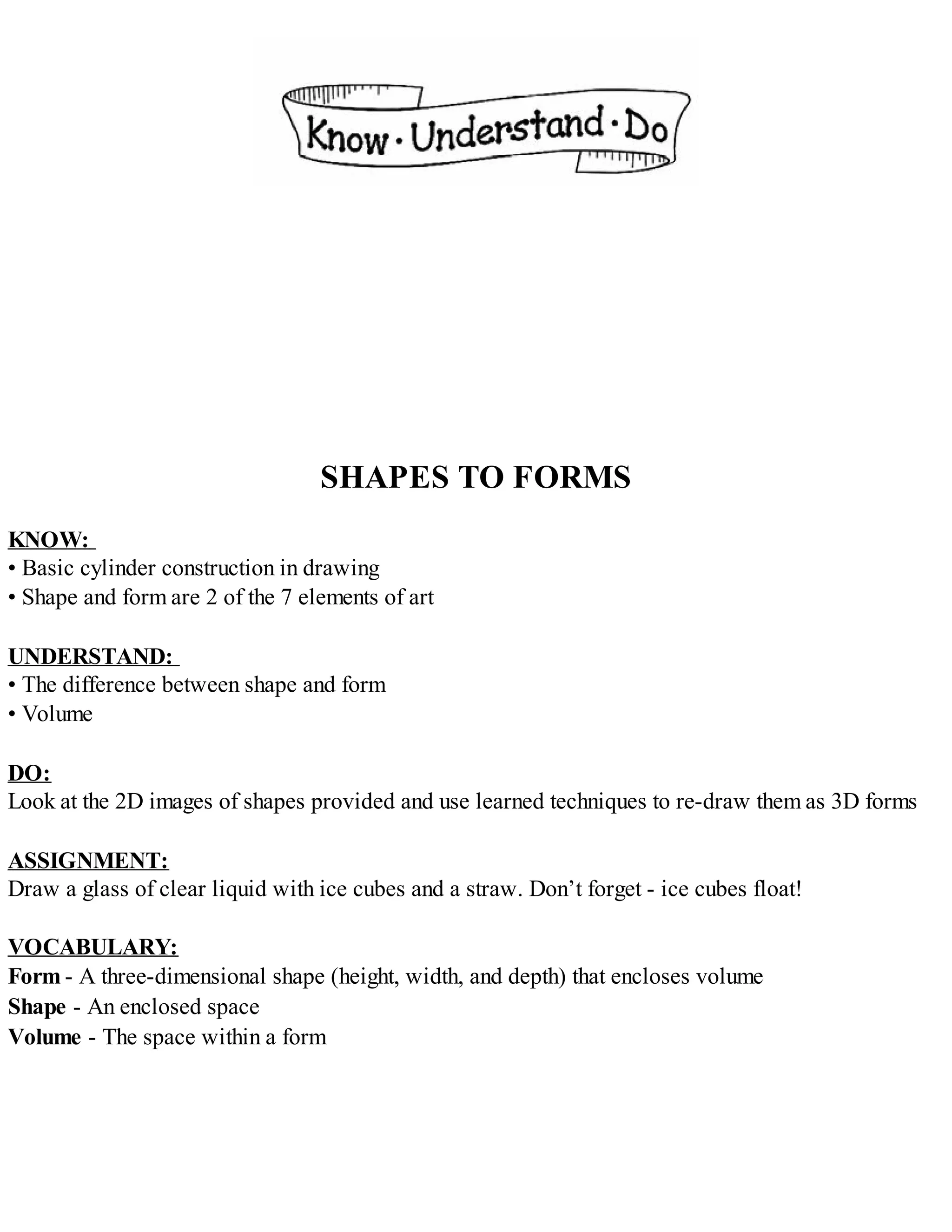 SHAPES TO FORMS
KNOW:
• Basic cylinder construction in drawing
• Shape and form are 2 of the 7 elements of art
UNDERSTAND:
• The difference between shape and form
• Volume
DO:
Look at the 2D images of shapes provided and use learned techniques to re-draw them as 3D forms
ASSIGNMENT:
Draw a glass of clear liquid with ice cubes and a straw. Don’t forget - ice cubes float!
VOCABULARY:
Form - A three-dimensional shape (height, width, and depth) that encloses volume
Shape - An enclosed space
Volume - The space within a form
 