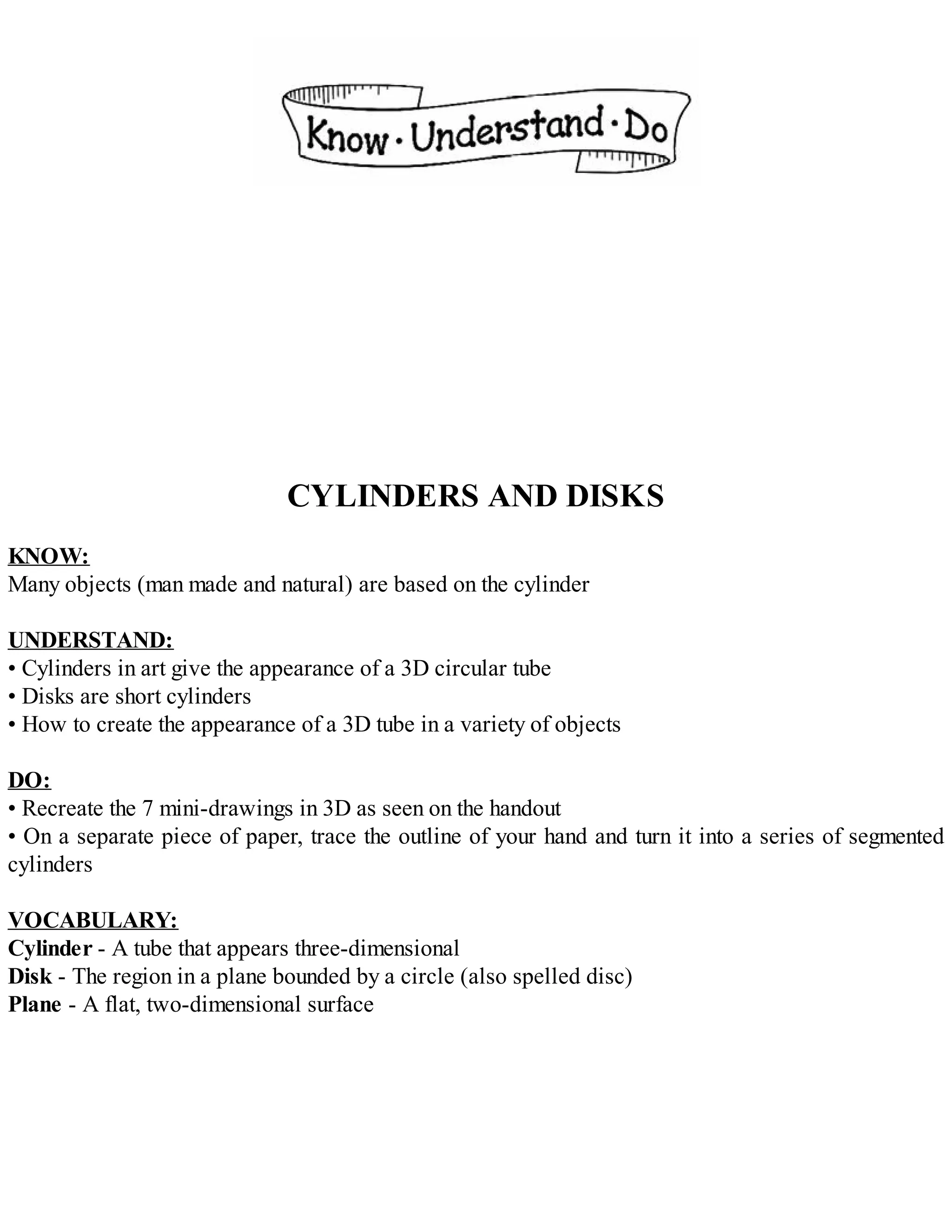CYLINDERS AND DISKS
KNOW:
Many objects (man made and natural) are based on the cylinder
UNDERSTAND:
• Cylinders in art give the appearance of a 3D circular tube
• Disks are short cylinders
• How to create the appearance of a 3D tube in a variety of objects
DO:
• Recreate the 7 mini-drawings in 3D as seen on the handout
• On a separate piece of paper, trace the outline of your hand and turn it into a series of segmented
cylinders
VOCABULARY:
Cylinder - A tube that appears three-dimensional
Disk - The region in a plane bounded by a circle (also spelled disc)
Plane - A flat, two-dimensional surface
 