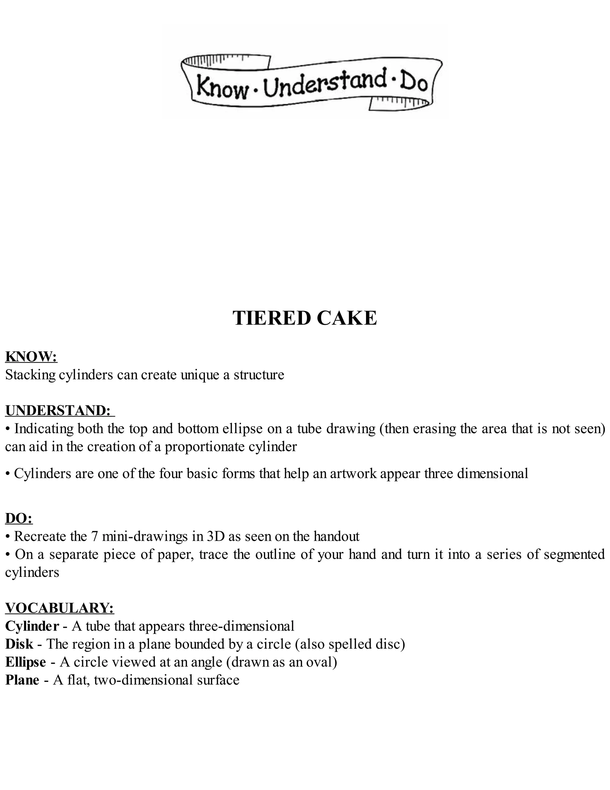 TIERED CAKE
KNOW:
Stacking cylinders can create unique a structure
UNDERSTAND:
• Indicating both the top and bottom ellipse on a tube drawing (then erasing the area that is not seen)
can aid in the creation of a proportionate cylinder
• Cylinders are one of the four basic forms that help an artwork appear three dimensional
DO:
• Recreate the 7 mini-drawings in 3D as seen on the handout
• On a separate piece of paper, trace the outline of your hand and turn it into a series of segmented
cylinders
VOCABULARY:
Cylinder - A tube that appears three-dimensional
Disk - The region in a plane bounded by a circle (also spelled disc)
Ellipse - A circle viewed at an angle (drawn as an oval)
Plane - A flat, two-dimensional surface
 