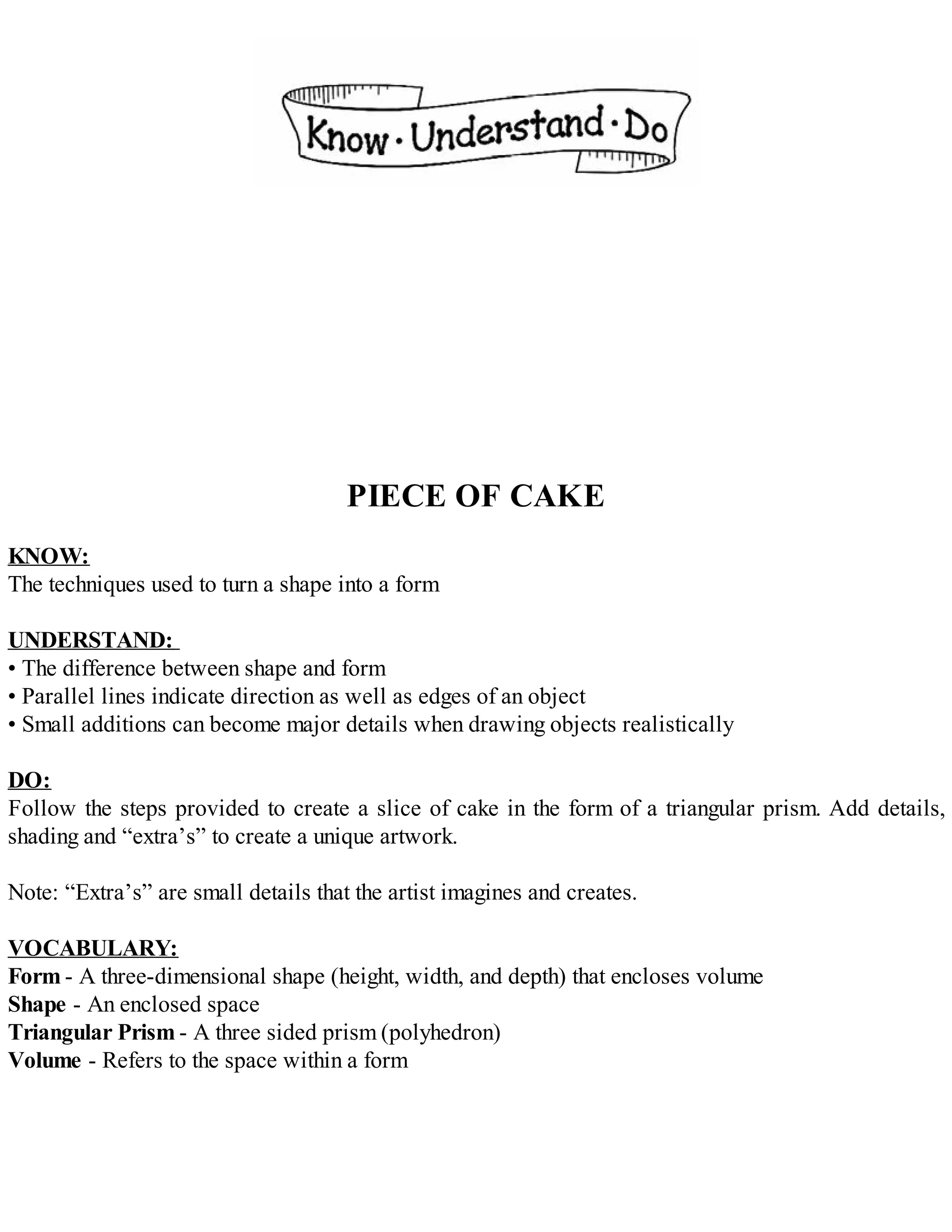 PIECE OF CAKE
KNOW:
The techniques used to turn a shape into a form
UNDERSTAND:
• The difference between shape and form
• Parallel lines indicate direction as well as edges of an object
• Small additions can become major details when drawing objects realistically
DO:
Follow the steps provided to create a slice of cake in the form of a triangular prism. Add details,
shading and “extra’s” to create a unique artwork.
Note: “Extra’s” are small details that the artist imagines and creates.
VOCABULARY:
Form - A three-dimensional shape (height, width, and depth) that encloses volume
Shape - An enclosed space
Triangular Prism - A three sided prism (polyhedron)
Volume - Refers to the space within a form
 