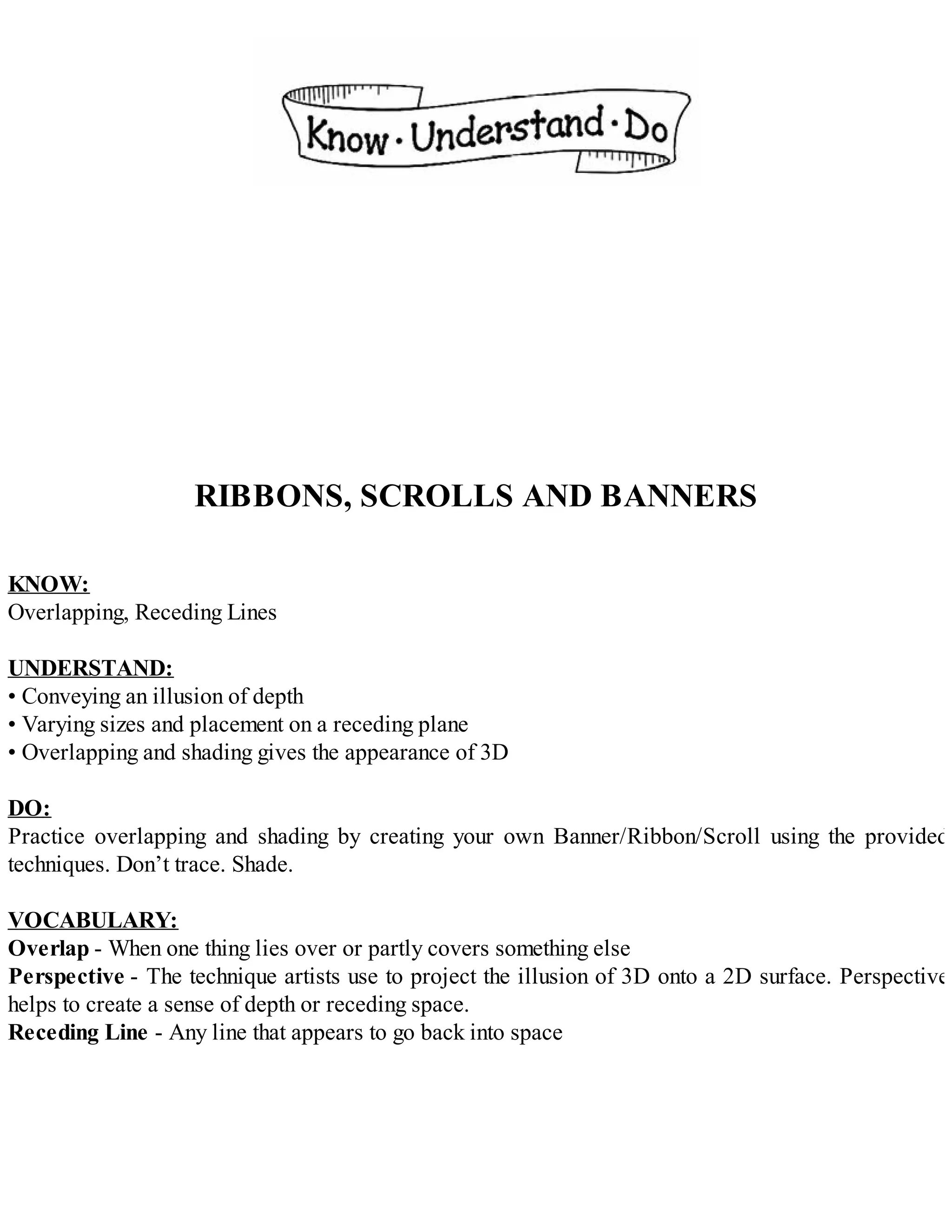 RIBBONS, SCROLLS AND BANNERS
KNOW:
Overlapping, Receding Lines
UNDERSTAND:
• Conveying an illusion of depth
• Varying sizes and placement on a receding plane
• Overlapping and shading gives the appearance of 3D
DO:
Practice overlapping and shading by creating your own Banner/Ribbon/Scroll using the provided
techniques. Don’t trace. Shade.
VOCABULARY:
Overlap - When one thing lies over or partly covers something else
Perspective - The technique artists use to project the illusion of 3D onto a 2D surface. Perspective
helps to create a sense of depth or receding space.
Receding Line - Any line that appears to go back into space
 