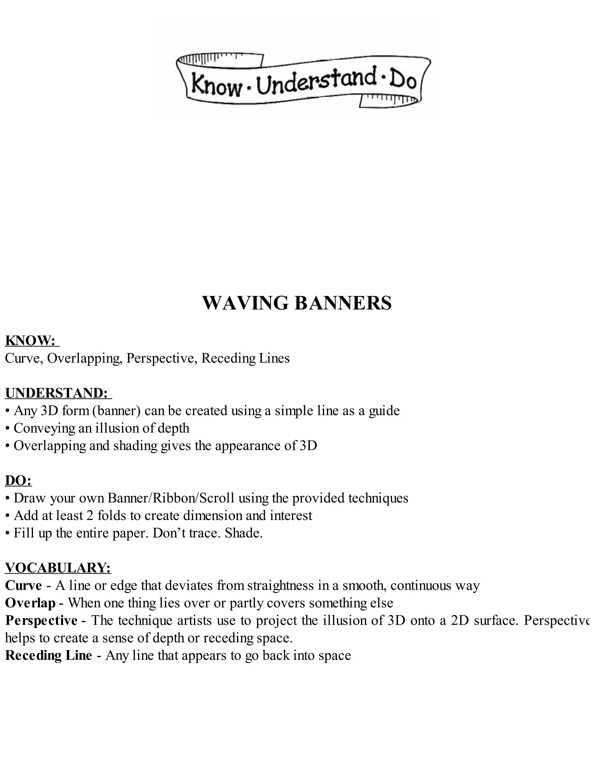 WAVING BANNERS
KNOW:
Curve, Overlapping, Perspective, Receding Lines
UNDERSTAND:
• Any 3D form (banner) can be created using a simple line as a guide
• Conveying an illusion of depth
• Overlapping and shading gives the appearance of 3D
DO:
• Draw your own Banner/Ribbon/Scroll using the provided techniques
• Add at least 2 folds to create dimension and interest
• Fill up the entire paper. Don’t trace. Shade.
VOCABULARY:
Curve - A line or edge that deviates from straightness in a smooth, continuous way
Overlap - When one thing lies over or partly covers something else
Perspective - The technique artists use to project the illusion of 3D onto a 2D surface. Perspective
helps to create a sense of depth or receding space.
Receding Line - Any line that appears to go back into space
 