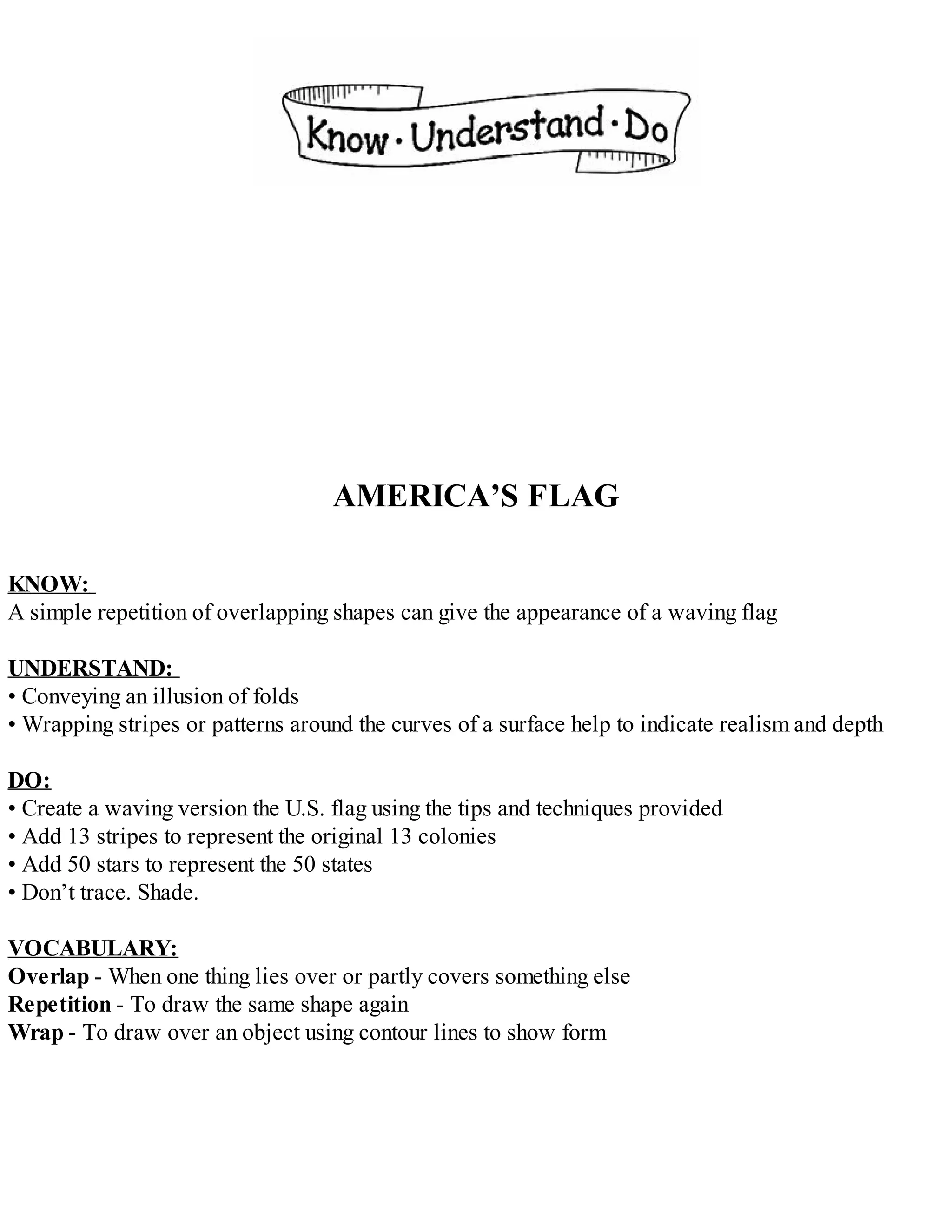AMERICA’S FLAG
KNOW:
A simple repetition of overlapping shapes can give the appearance of a waving flag
UNDERSTAND:
• Conveying an illusion of folds
• Wrapping stripes or patterns around the curves of a surface help to indicate realism and depth
DO:
• Create a waving version the U.S. flag using the tips and techniques provided
• Add 13 stripes to represent the original 13 colonies
• Add 50 stars to represent the 50 states
• Don’t trace. Shade.
VOCABULARY:
Overlap - When one thing lies over or partly covers something else
Repetition - To draw the same shape again
Wrap - To draw over an object using contour lines to show form
 