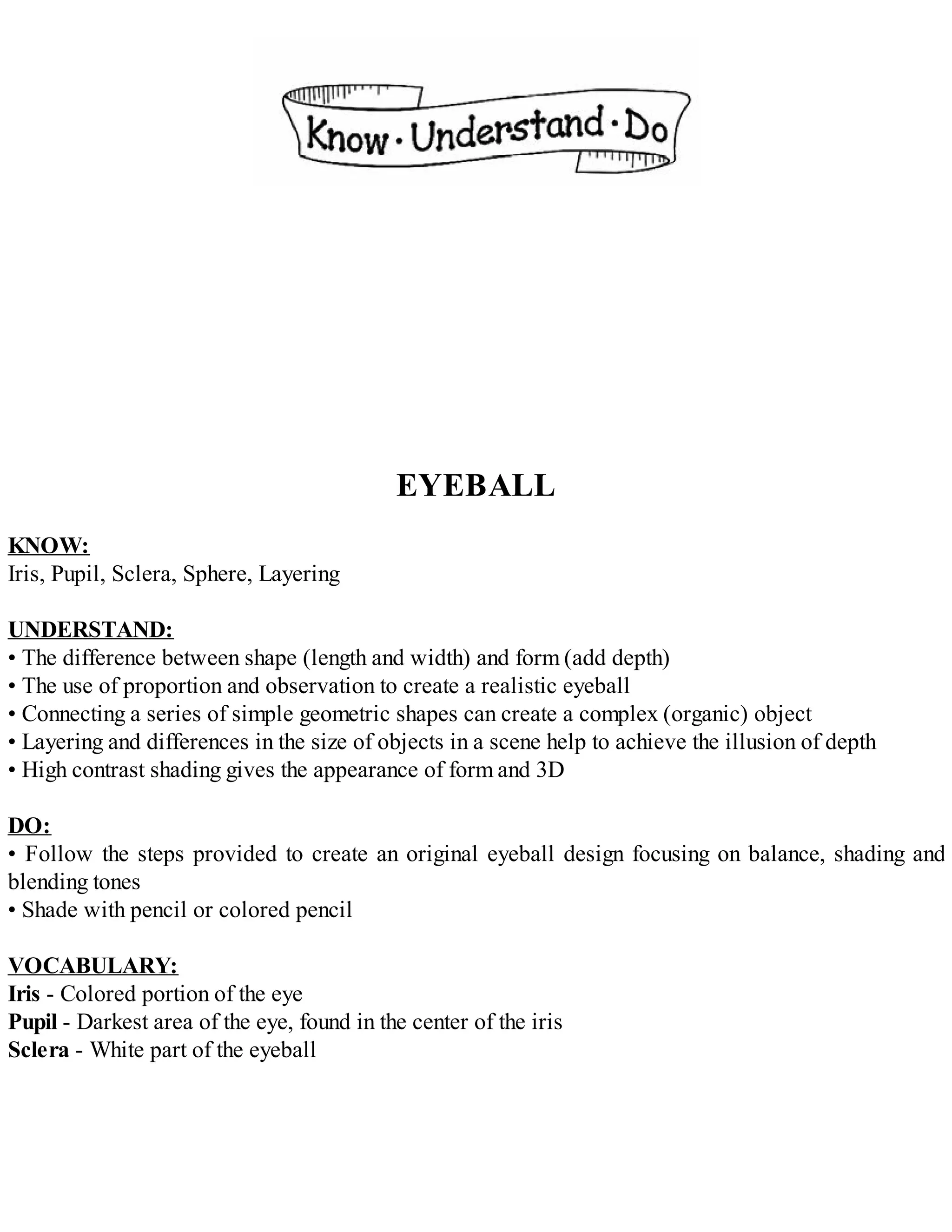 EYEBALL
KNOW:
Iris, Pupil, Sclera, Sphere, Layering
UNDERSTAND:
• The difference between shape (length and width) and form (add depth)
• The use of proportion and observation to create a realistic eyeball
• Connecting a series of simple geometric shapes can create a complex (organic) object
• Layering and differences in the size of objects in a scene help to achieve the illusion of depth
• High contrast shading gives the appearance of form and 3D
DO:
• Follow the steps provided to create an original eyeball design focusing on balance, shading and
blending tones
• Shade with pencil or colored pencil
VOCABULARY:
Iris - Colored portion of the eye
Pupil - Darkest area of the eye, found in the center of the iris
Sclera - White part of the eyeball
 