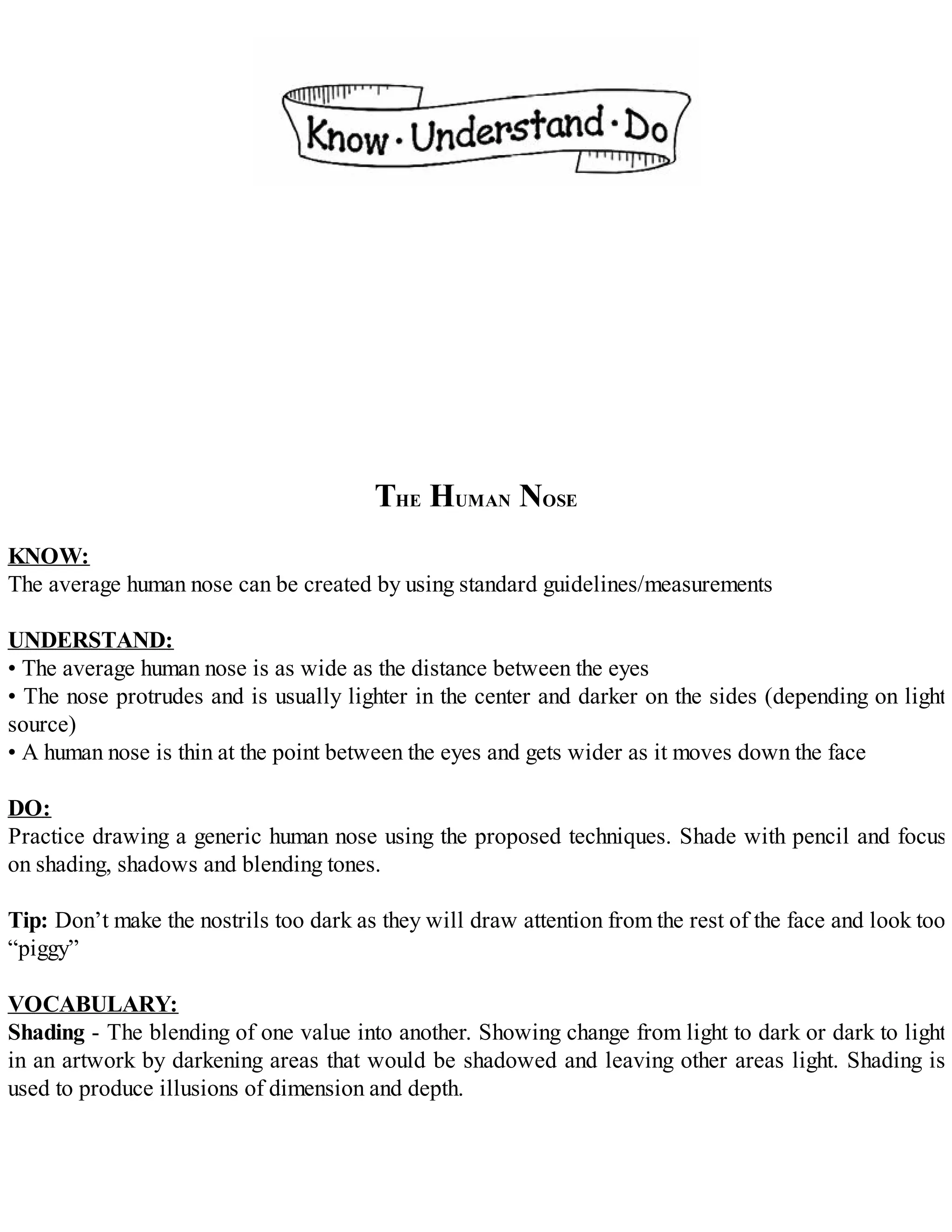 THE HUMAN NOSE
KNOW:
The average human nose can be created by using standard guidelines/measurements
UNDERSTAND:
• The average human nose is as wide as the distance between the eyes
• The nose protrudes and is usually lighter in the center and darker on the sides (depending on light
source)
• A human nose is thin at the point between the eyes and gets wider as it moves down the face
DO:
Practice drawing a generic human nose using the proposed techniques. Shade with pencil and focus
on shading, shadows and blending tones.
Tip: Don’t make the nostrils too dark as they will draw attention from the rest of the face and look too
“piggy”
VOCABULARY:
Shading - The blending of one value into another. Showing change from light to dark or dark to light
in an artwork by darkening areas that would be shadowed and leaving other areas light. Shading is
used to produce illusions of dimension and depth.
 