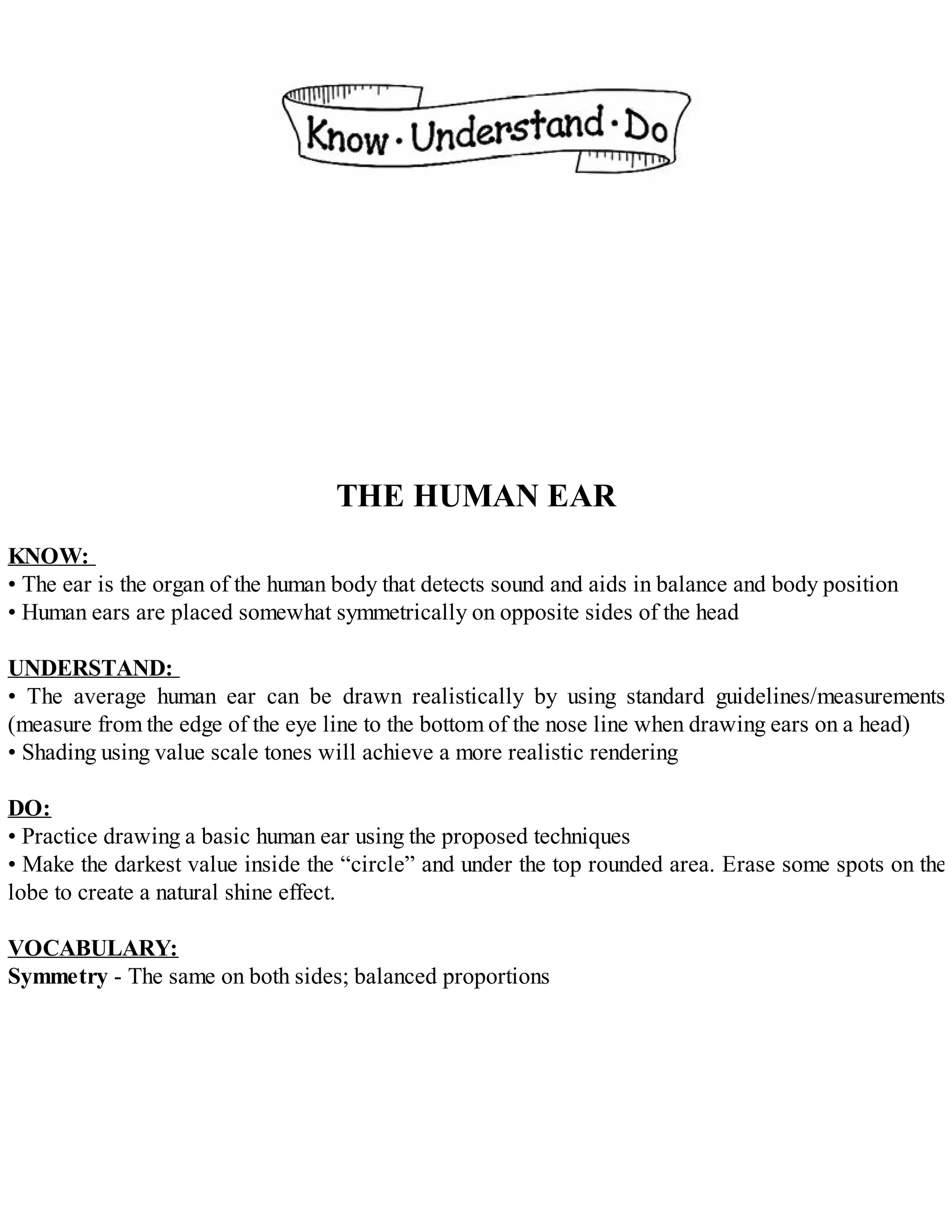 THE HUMAN EAR
KNOW:
• The ear is the organ of the human body that detects sound and aids in balance and body position
• Human ears are placed somewhat symmetrically on opposite sides of the head
UNDERSTAND:
• The average human ear can be drawn realistically by using standard guidelines/measurements
(measure from the edge of the eye line to the bottom of the nose line when drawing ears on a head)
• Shading using value scale tones will achieve a more realistic rendering
DO:
• Practice drawing a basic human ear using the proposed techniques
• Make the darkest value inside the “circle” and under the top rounded area. Erase some spots on the
lobe to create a natural shine effect.
VOCABULARY:
Symmetry - The same on both sides; balanced proportions
 