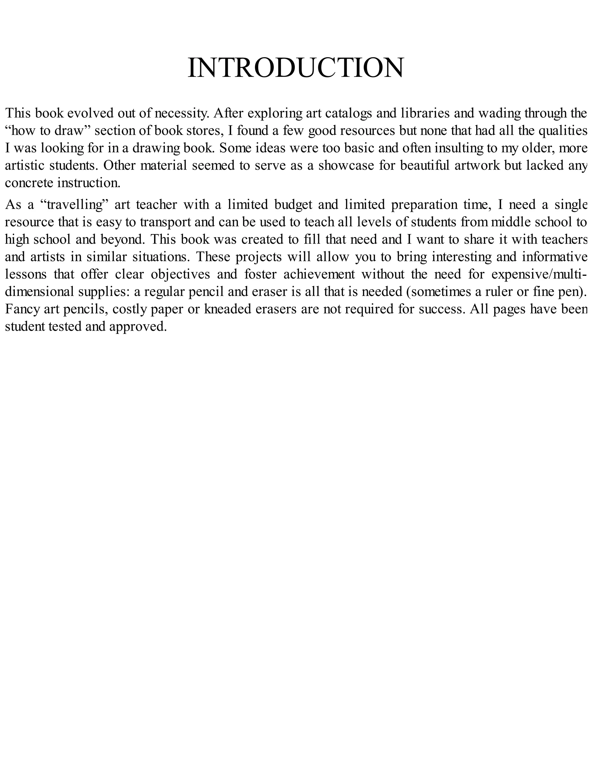 INTRODUCTION
This book evolved out of necessity. After exploring art catalogs and libraries and wading through the
“how to draw” section of book stores, I found a few good resources but none that had all the qualities
I was looking for in a drawing book. Some ideas were too basic and often insulting to my older, more
artistic students. Other material seemed to serve as a showcase for beautiful artwork but lacked any
concrete instruction.
As a “travelling” art teacher with a limited budget and limited preparation time, I need a single
resource that is easy to transport and can be used to teach all levels of students from middle school to
high school and beyond. This book was created to fill that need and I want to share it with teachers
and artists in similar situations. These projects will allow you to bring interesting and informative
lessons that offer clear objectives and foster achievement without the need for expensive/multi-
dimensional supplies: a regular pencil and eraser is all that is needed (sometimes a ruler or fine pen).
Fancy art pencils, costly paper or kneaded erasers are not required for success. All pages have been
student tested and approved.
 