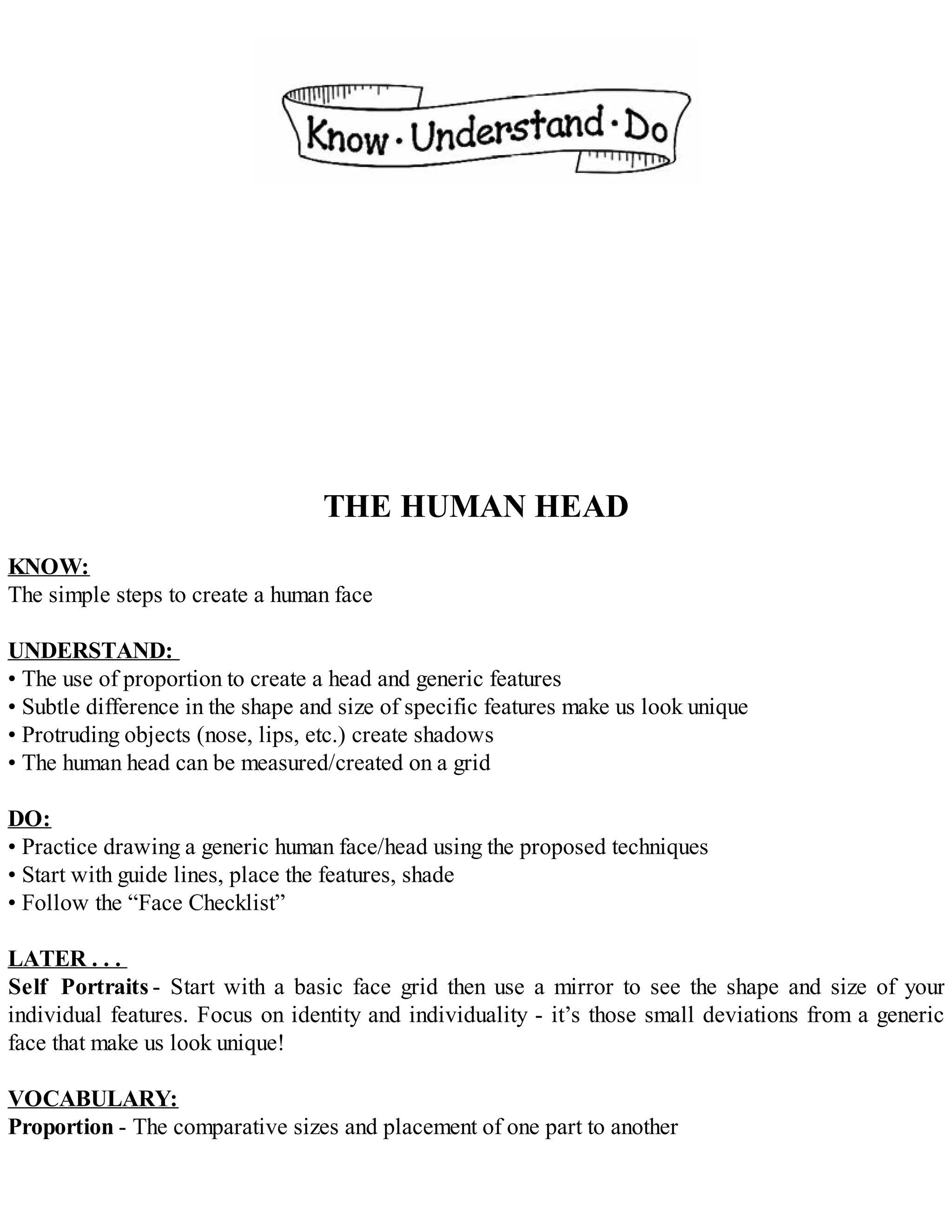THE HUMAN HEAD
KNOW:
The simple steps to create a human face
UNDERSTAND:
• The use of proportion to create a head and generic features
• Subtle difference in the shape and size of specific features make us look unique
• Protruding objects (nose, lips, etc.) create shadows
• The human head can be measured/created on a grid
DO:
• Practice drawing a generic human face/head using the proposed techniques
• Start with guide lines, place the features, shade
• Follow the “Face Checklist”
LATER . . .
Self Portraits - Start with a basic face grid then use a mirror to see the shape and size of your
individual features. Focus on identity and individuality - it’s those small deviations from a generic
face that make us look unique!
VOCABULARY:
Proportion - The comparative sizes and placement of one part to another
 