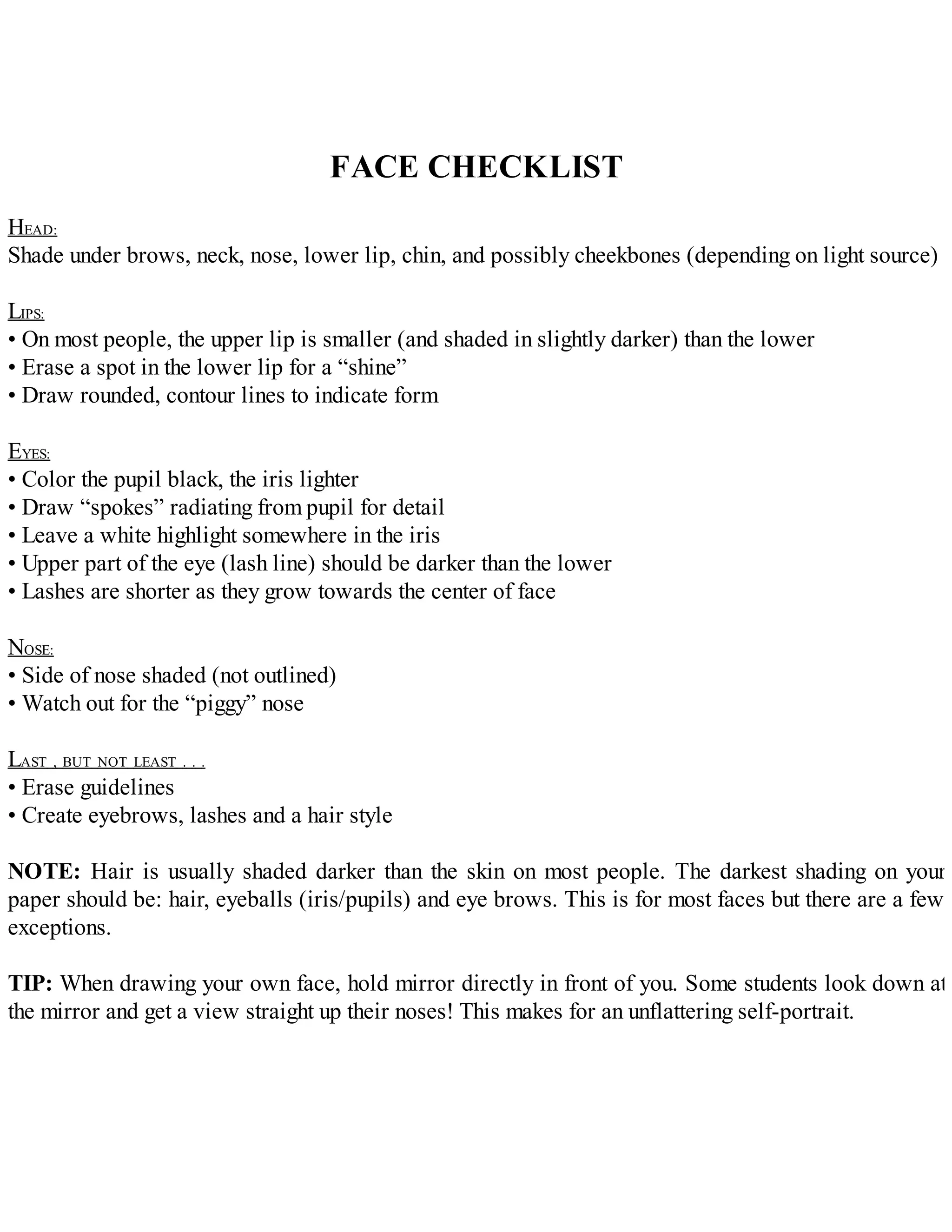 FACE CHECKLIST
HEAD:
Shade under brows, neck, nose, lower lip, chin, and possibly cheekbones (depending on light source)
LIPS:
• On most people, the upper lip is smaller (and shaded in slightly darker) than the lower
• Erase a spot in the lower lip for a “shine”
• Draw rounded, contour lines to indicate form
EYES:
• Color the pupil black, the iris lighter
• Draw “spokes” radiating from pupil for detail
• Leave a white highlight somewhere in the iris
• Upper part of the eye (lash line) should be darker than the lower
• Lashes are shorter as they grow towards the center of face
NOSE:
• Side of nose shaded (not outlined)
• Watch out for the “piggy” nose
LAST , BUT NOT LEAST . . .
• Erase guidelines
• Create eyebrows, lashes and a hair style
NOTE: Hair is usually shaded darker than the skin on most people. The darkest shading on your
paper should be: hair, eyeballs (iris/pupils) and eye brows. This is for most faces but there are a few
exceptions.
TIP: When drawing your own face, hold mirror directly in front of you. Some students look down at
the mirror and get a view straight up their noses! This makes for an unflattering self-portrait.
 