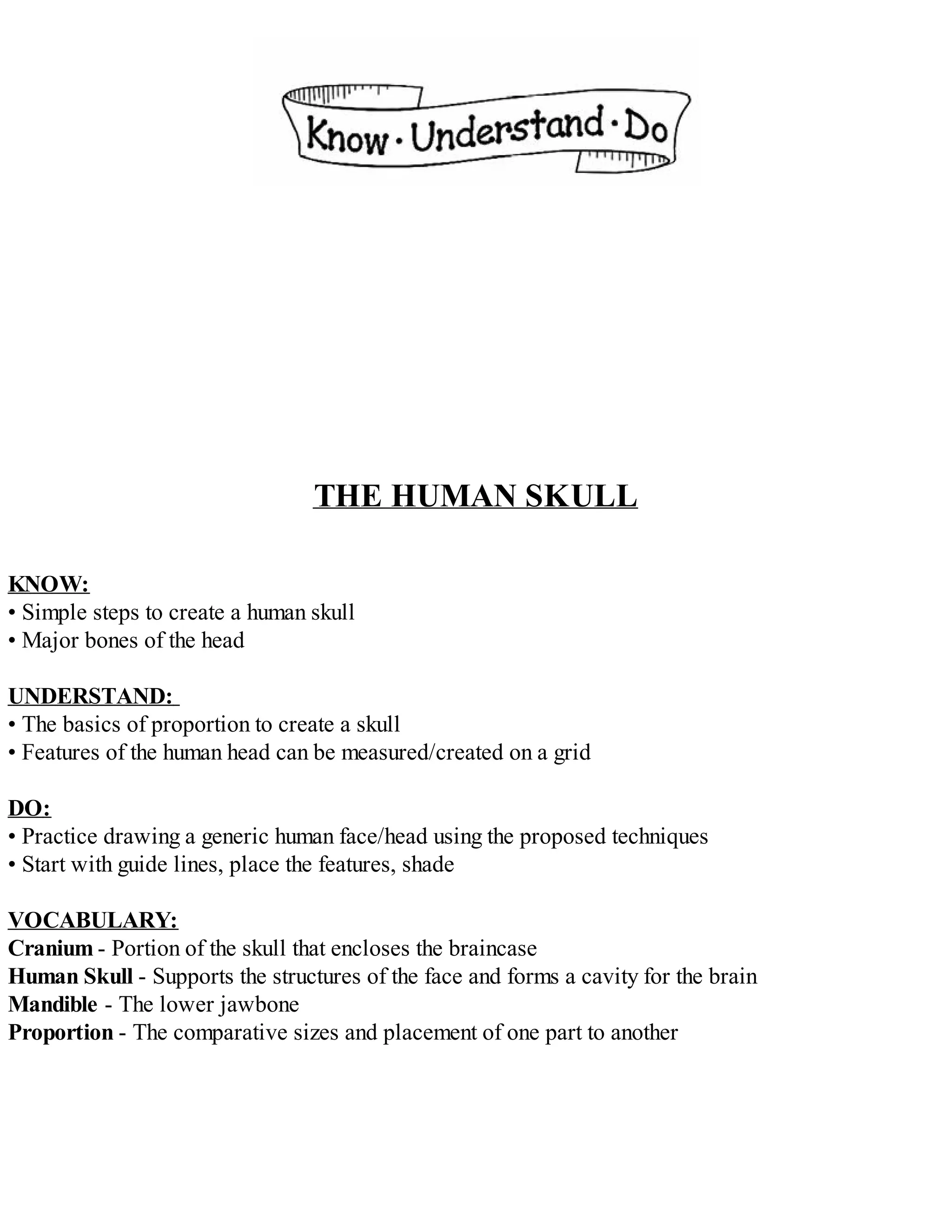 THE HUMAN SKULL
KNOW:
• Simple steps to create a human skull
• Major bones of the head
UNDERSTAND:
• The basics of proportion to create a skull
• Features of the human head can be measured/created on a grid
DO:
• Practice drawing a generic human face/head using the proposed techniques
• Start with guide lines, place the features, shade
VOCABULARY:
Cranium - Portion of the skull that encloses the braincase
Human Skull - Supports the structures of the face and forms a cavity for the brain
Mandible - The lower jawbone
Proportion - The comparative sizes and placement of one part to another
 