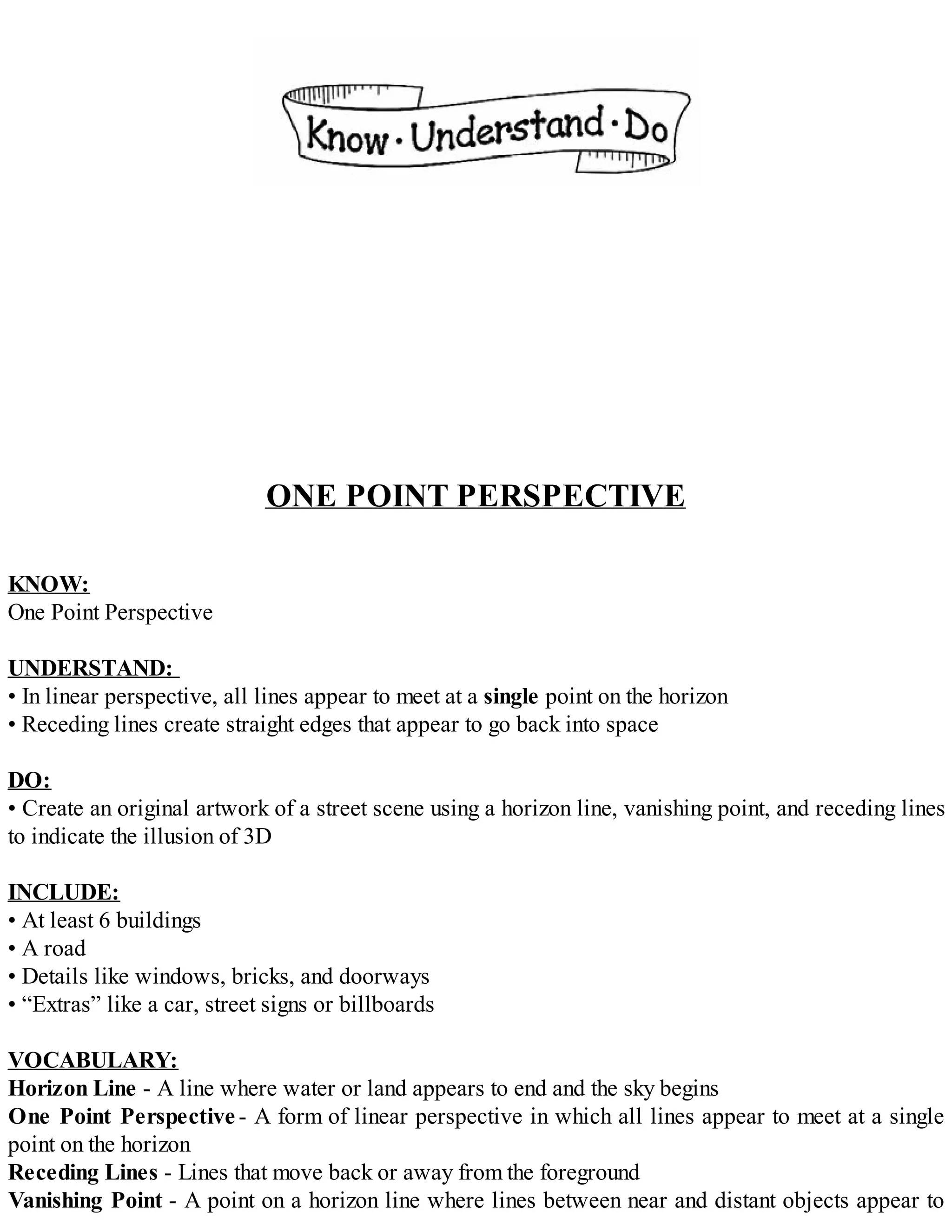 ONE POINT PERSPECTIVE
KNOW:
One Point Perspective
UNDERSTAND:
• In linear perspective, all lines appear to meet at a single point on the horizon
• Receding lines create straight edges that appear to go back into space
DO:
• Create an original artwork of a street scene using a horizon line, vanishing point, and receding lines
to indicate the illusion of 3D
INCLUDE:
• At least 6 buildings
• A road
• Details like windows, bricks, and doorways
• “Extras” like a car, street signs or billboards
VOCABULARY:
Horizon Line - A line where water or land appears to end and the sky begins
One Point Perspective - A form of linear perspective in which all lines appear to meet at a single
point on the horizon
Receding Lines - Lines that move back or away from the foreground
Vanishing Point - A point on a horizon line where lines between near and distant objects appear to
 