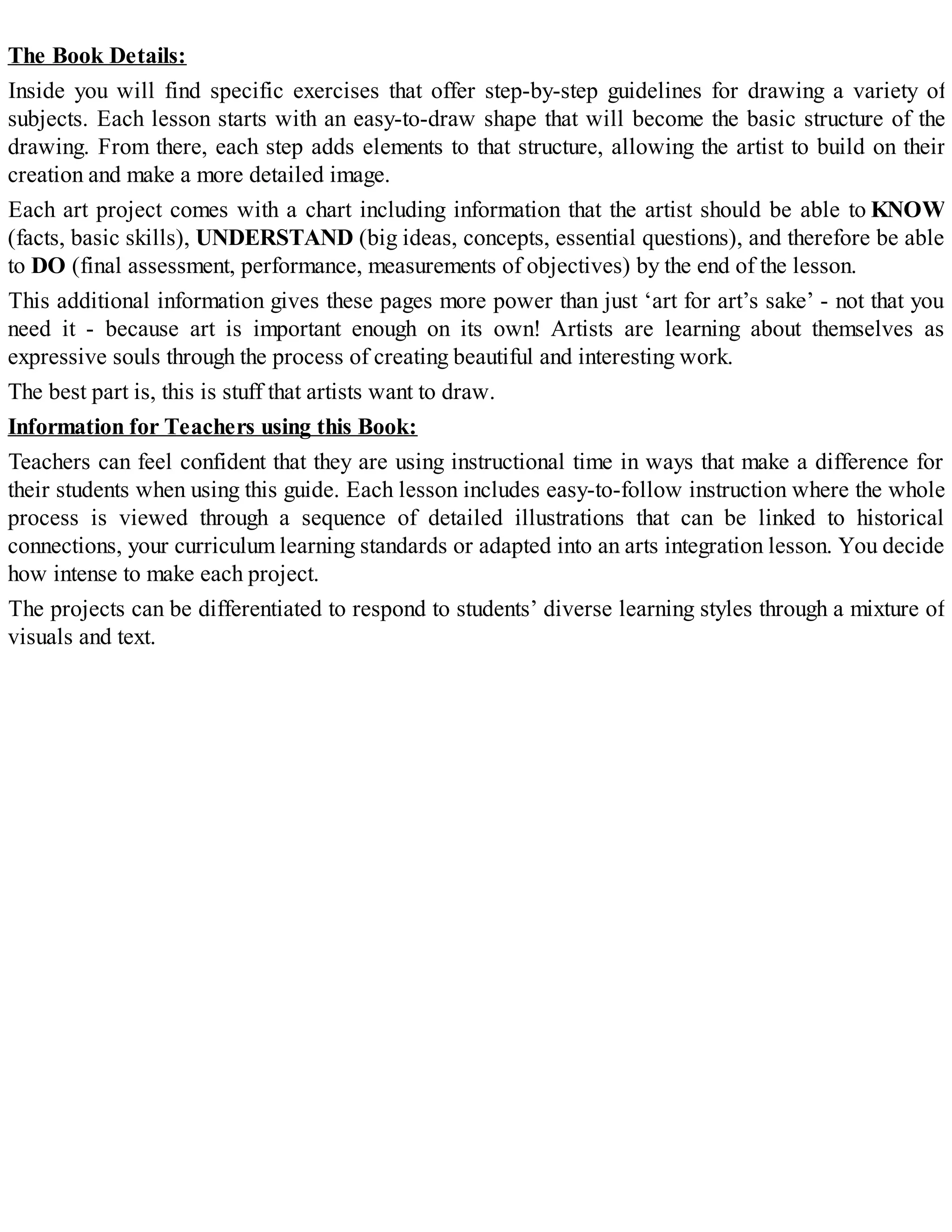 The Book Details:
Inside you will find specific exercises that offer step-by-step guidelines for drawing a variety of
subjects. Each lesson starts with an easy-to-draw shape that will become the basic structure of the
drawing. From there, each step adds elements to that structure, allowing the artist to build on their
creation and make a more detailed image.
Each art project comes with a chart including information that the artist should be able to KNOW
(facts, basic skills), UNDERSTAND (big ideas, concepts, essential questions), and therefore be able
to DO (final assessment, performance, measurements of objectives) by the end of the lesson.
This additional information gives these pages more power than just ‘art for art’s sake’ - not that you
need it - because art is important enough on its own! Artists are learning about themselves as
expressive souls through the process of creating beautiful and interesting work.
The best part is, this is stuff that artists want to draw.
Information for Teachers using this Book:
Teachers can feel confident that they are using instructional time in ways that make a difference for
their students when using this guide. Each lesson includes easy-to-follow instruction where the whole
process is viewed through a sequence of detailed illustrations that can be linked to historical
connections, your curriculum learning standards or adapted into an arts integration lesson. You decide
how intense to make each project.
The projects can be differentiated to respond to students’ diverse learning styles through a mixture of
visuals and text.
 