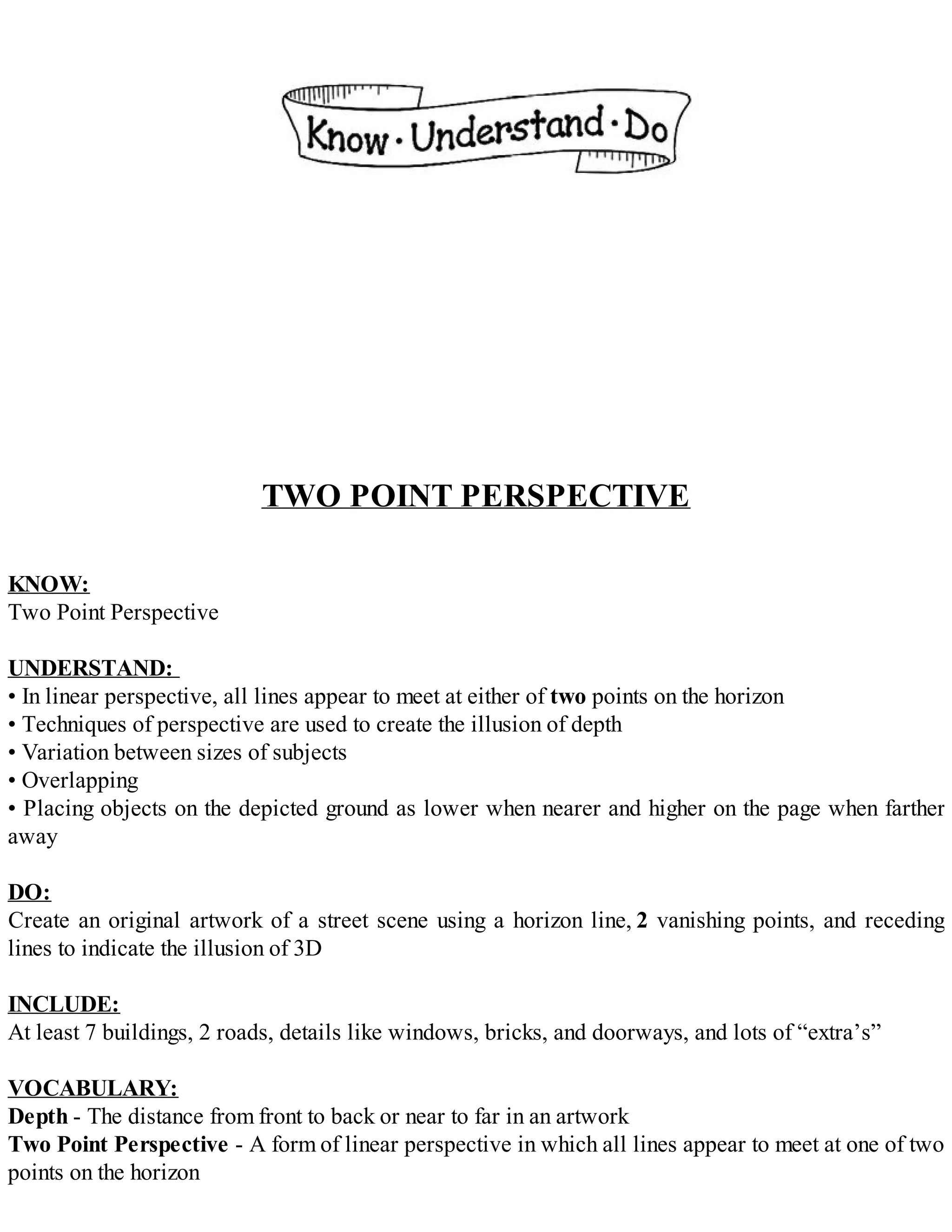 TWO POINT PERSPECTIVE
KNOW:
Two Point Perspective
UNDERSTAND:
• In linear perspective, all lines appear to meet at either of two points on the horizon
• Techniques of perspective are used to create the illusion of depth
• Variation between sizes of subjects
• Overlapping
• Placing objects on the depicted ground as lower when nearer and higher on the page when farther
away
DO:
Create an original artwork of a street scene using a horizon line, 2 vanishing points, and receding
lines to indicate the illusion of 3D
INCLUDE:
At least 7 buildings, 2 roads, details like windows, bricks, and doorways, and lots of “extra’s”
VOCABULARY:
Depth - The distance from front to back or near to far in an artwork
Two Point Perspective - A form of linear perspective in which all lines appear to meet at one of two
points on the horizon
 