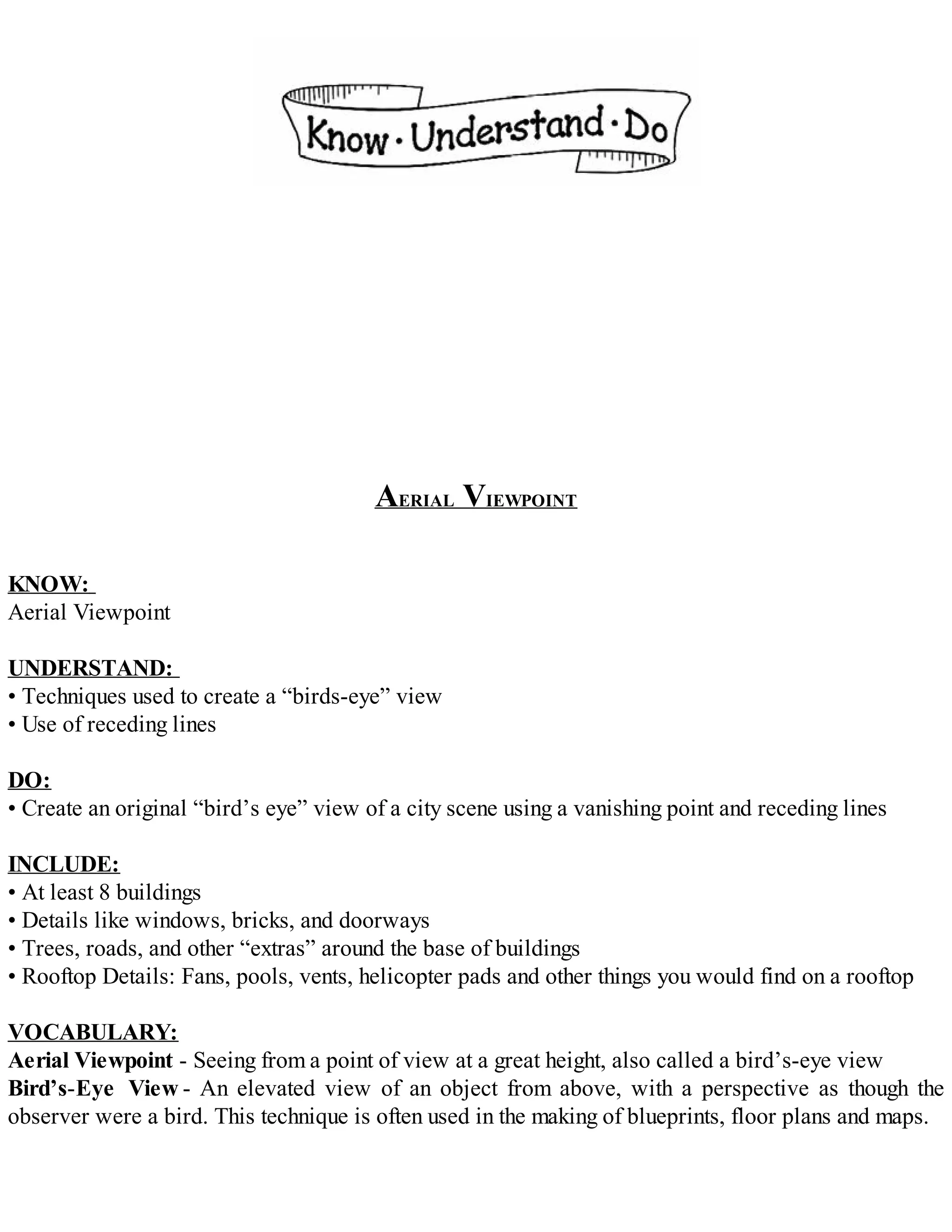 AERIAL VIEWPOINT
KNOW:
Aerial Viewpoint
UNDERSTAND:
• Techniques used to create a “birds-eye” view
• Use of receding lines
DO:
• Create an original “bird’s eye” view of a city scene using a vanishing point and receding lines
INCLUDE:
• At least 8 buildings
• Details like windows, bricks, and doorways
• Trees, roads, and other “extras” around the base of buildings
• Rooftop Details: Fans, pools, vents, helicopter pads and other things you would find on a rooftop
VOCABULARY:
Aerial Viewpoint - Seeing from a point of view at a great height, also called a bird’s-eye view
Bird’s-Eye View - An elevated view of an object from above, with a perspective as though the
observer were a bird. This technique is often used in the making of blueprints, floor plans and maps.
 