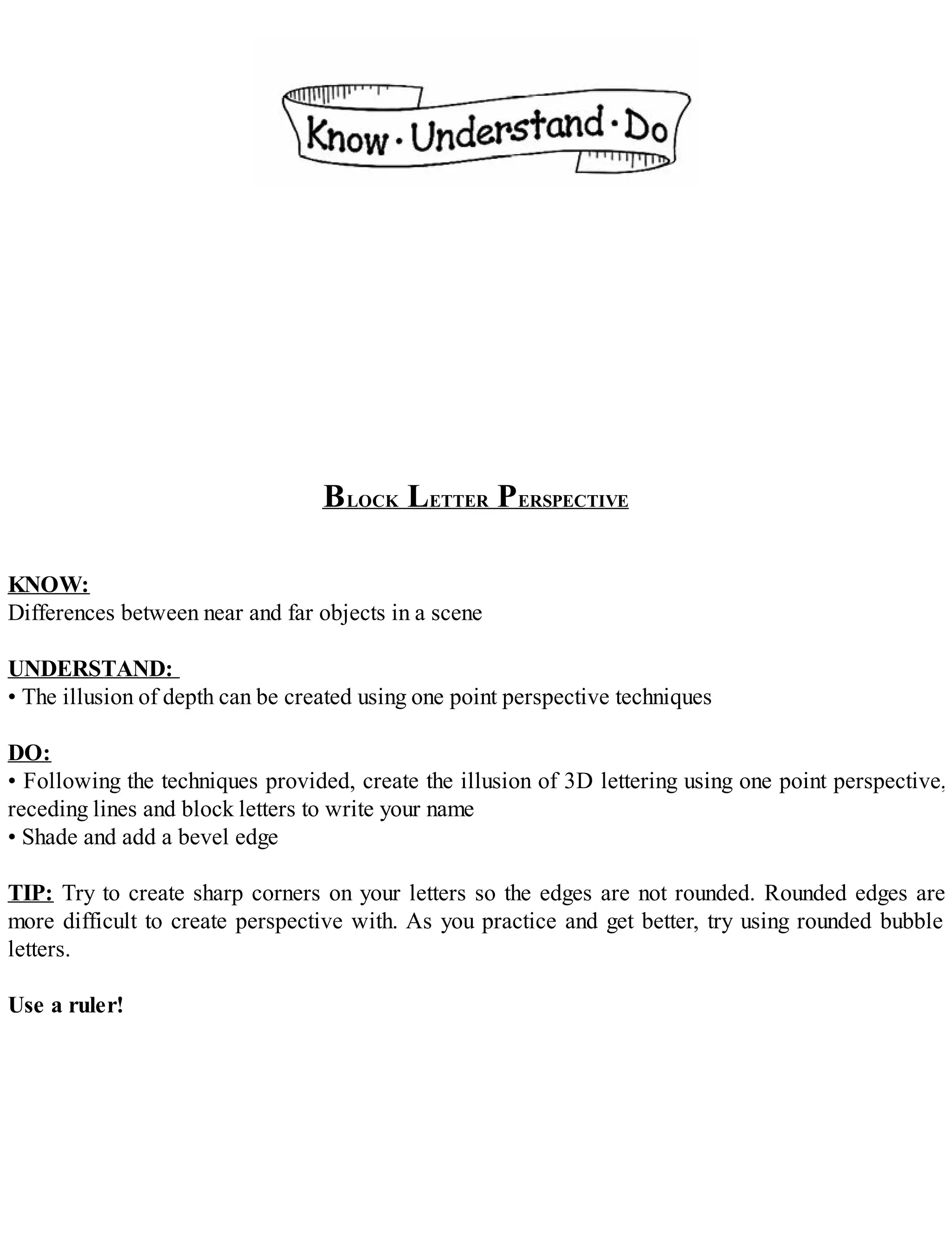 BLOCK LETTER PERSPECTIVE
KNOW:
Differences between near and far objects in a scene
UNDERSTAND:
• The illusion of depth can be created using one point perspective techniques
DO:
• Following the techniques provided, create the illusion of 3D lettering using one point perspective,
receding lines and block letters to write your name
• Shade and add a bevel edge
TIP: Try to create sharp corners on your letters so the edges are not rounded. Rounded edges are
more difficult to create perspective with. As you practice and get better, try using rounded bubble
letters.
Use a ruler!
 