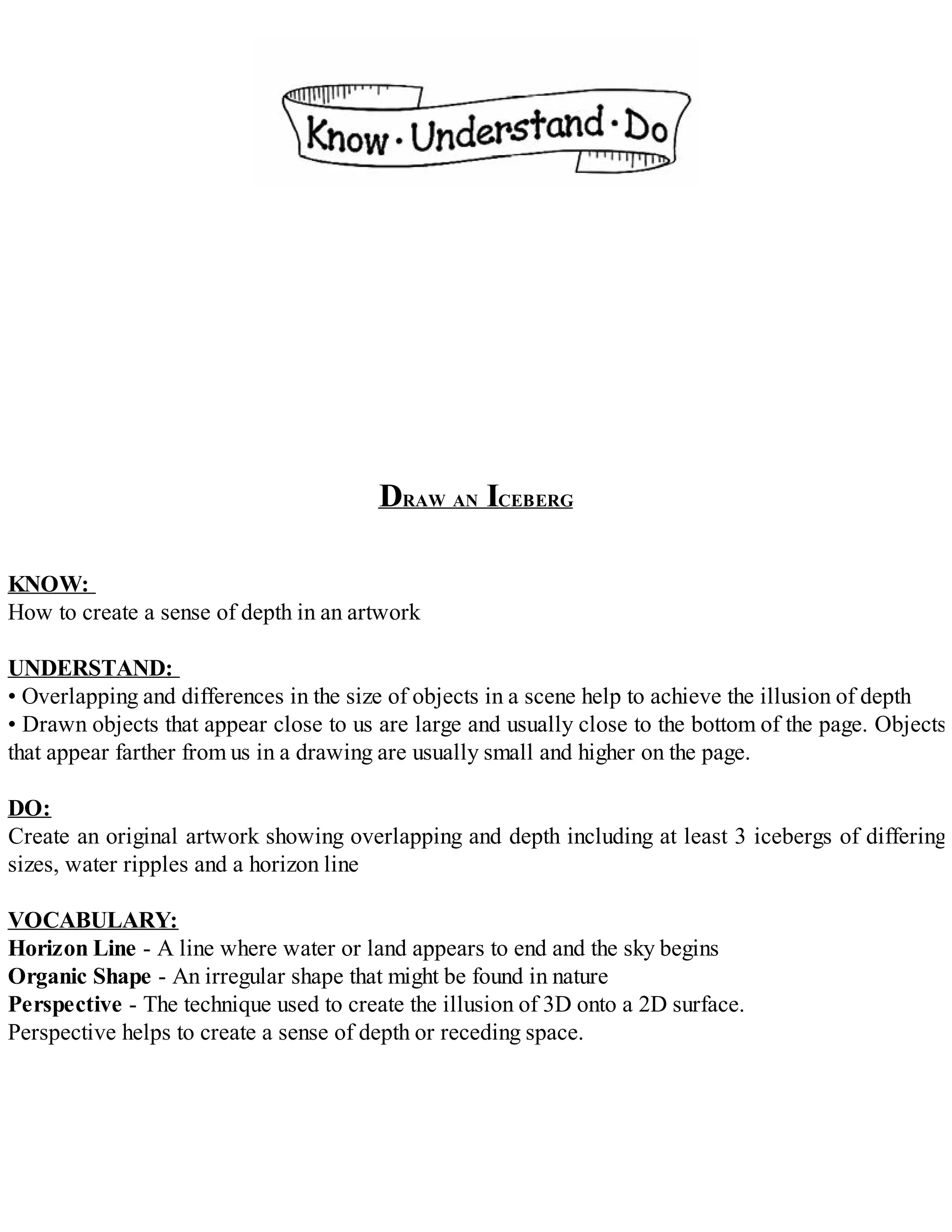 DRAW AN ICEBERG
KNOW:
How to create a sense of depth in an artwork
UNDERSTAND:
• Overlapping and differences in the size of objects in a scene help to achieve the illusion of depth
• Drawn objects that appear close to us are large and usually close to the bottom of the page. Objects
that appear farther from us in a drawing are usually small and higher on the page.
DO:
Create an original artwork showing overlapping and depth including at least 3 icebergs of differing
sizes, water ripples and a horizon line
VOCABULARY:
Horizon Line - A line where water or land appears to end and the sky begins
Organic Shape - An irregular shape that might be found in nature
Perspective - The technique used to create the illusion of 3D onto a 2D surface.
Perspective helps to create a sense of depth or receding space.
 