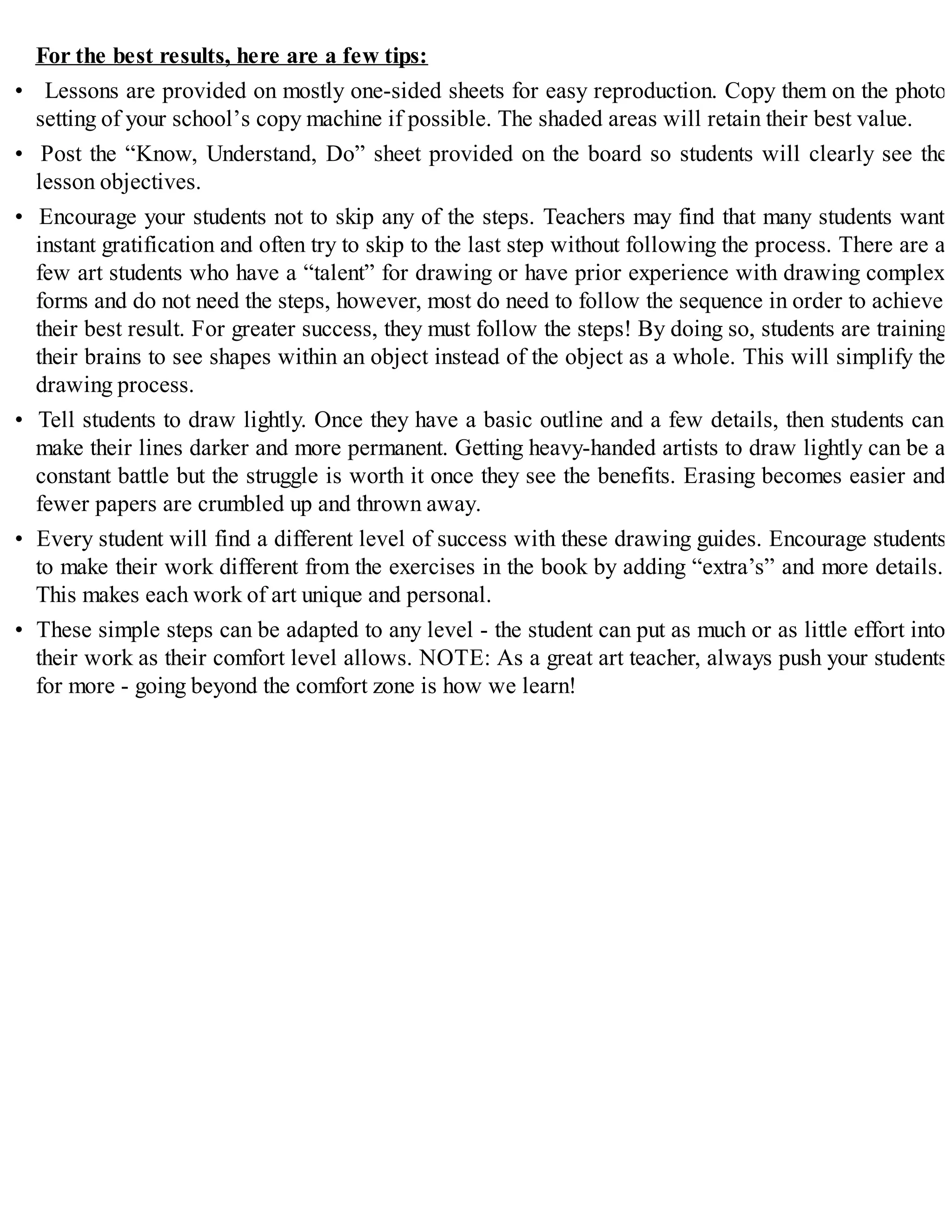 For the best results, here are a few tips:
• Lessons are provided on mostly one-sided sheets for easy reproduction. Copy them on the photo
setting of your school’s copy machine if possible. The shaded areas will retain their best value.
• Post the “Know, Understand, Do” sheet provided on the board so students will clearly see the
lesson objectives.
• Encourage your students not to skip any of the steps. Teachers may find that many students want
instant gratification and often try to skip to the last step without following the process. There are a
few art students who have a “talent” for drawing or have prior experience with drawing complex
forms and do not need the steps, however, most do need to follow the sequence in order to achieve
their best result. For greater success, they must follow the steps! By doing so, students are training
their brains to see shapes within an object instead of the object as a whole. This will simplify the
drawing process.
• Tell students to draw lightly. Once they have a basic outline and a few details, then students can
make their lines darker and more permanent. Getting heavy-handed artists to draw lightly can be a
constant battle but the struggle is worth it once they see the benefits. Erasing becomes easier and
fewer papers are crumbled up and thrown away.
• Every student will find a different level of success with these drawing guides. Encourage students
to make their work different from the exercises in the book by adding “extra’s” and more details.
This makes each work of art unique and personal.
• These simple steps can be adapted to any level - the student can put as much or as little effort into
their work as their comfort level allows. NOTE: As a great art teacher, always push your students
for more - going beyond the comfort zone is how we learn!
 