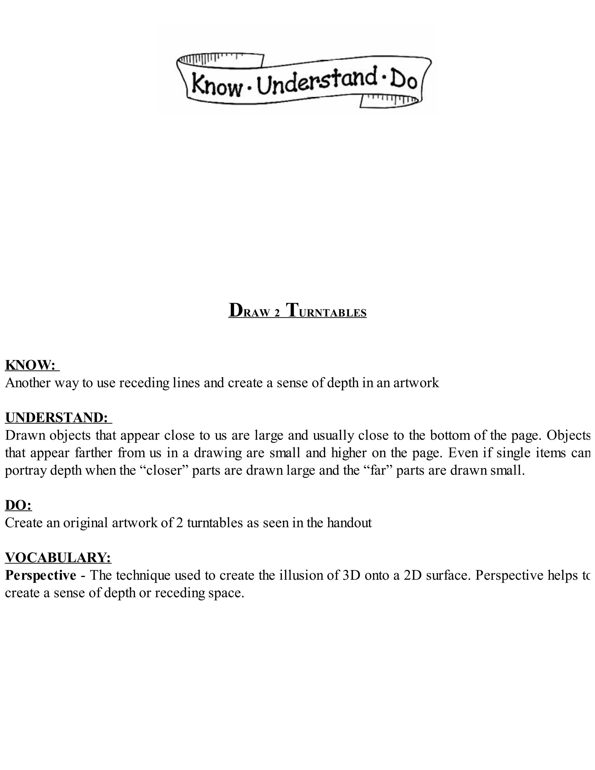 DRAW 2 TURNTABLES
KNOW:
Another way to use receding lines and create a sense of depth in an artwork
UNDERSTAND:
Drawn objects that appear close to us are large and usually close to the bottom of the page. Objects
that appear farther from us in a drawing are small and higher on the page. Even if single items can
portray depth when the “closer” parts are drawn large and the “far” parts are drawn small.
DO:
Create an original artwork of 2 turntables as seen in the handout
VOCABULARY:
Perspective - The technique used to create the illusion of 3D onto a 2D surface. Perspective helps to
create a sense of depth or receding space.
 