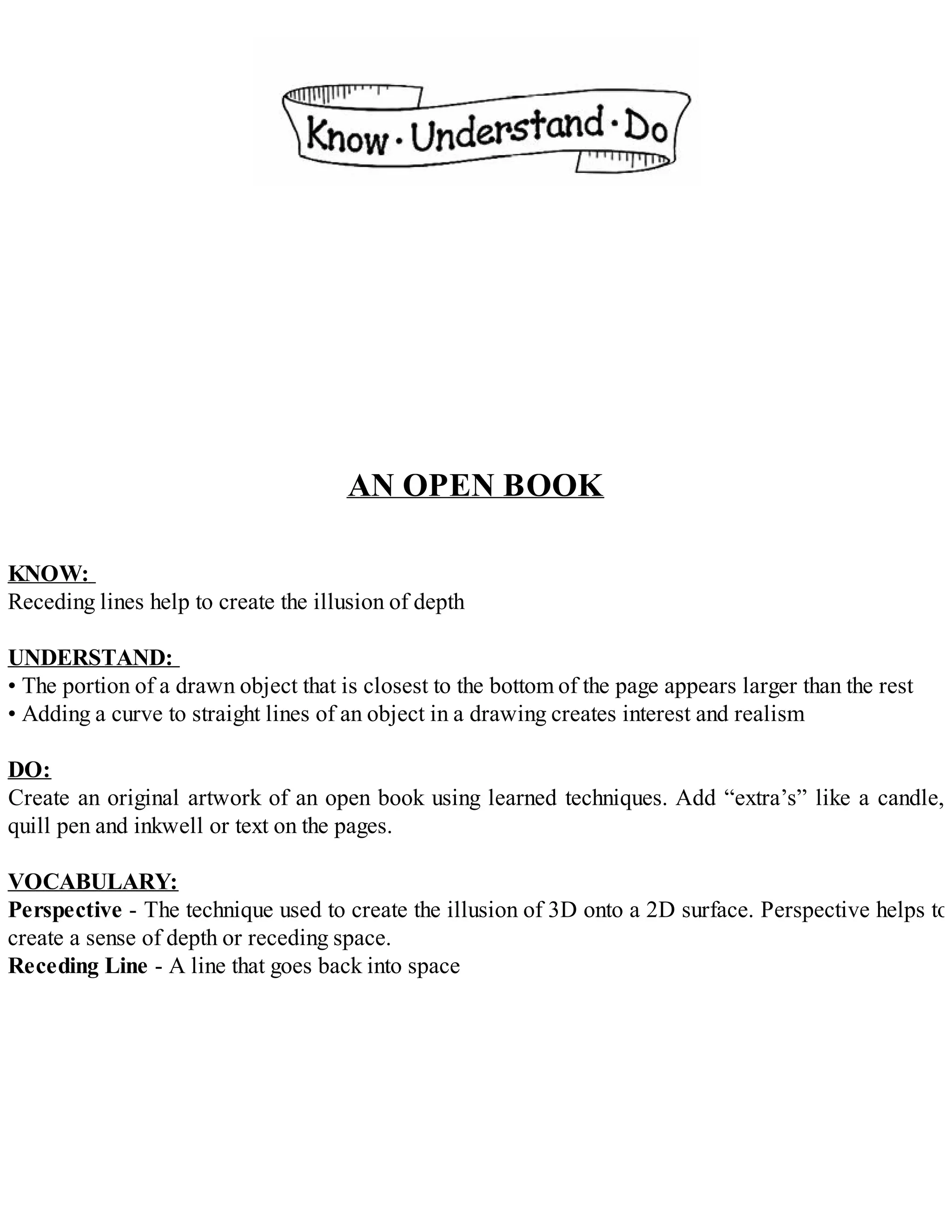 AN OPEN BOOK
KNOW:
Receding lines help to create the illusion of depth
UNDERSTAND:
• The portion of a drawn object that is closest to the bottom of the page appears larger than the rest
• Adding a curve to straight lines of an object in a drawing creates interest and realism
DO:
Create an original artwork of an open book using learned techniques. Add “extra’s” like a candle,
quill pen and inkwell or text on the pages.
VOCABULARY:
Perspective - The technique used to create the illusion of 3D onto a 2D surface. Perspective helps to
create a sense of depth or receding space.
Receding Line - A line that goes back into space
 