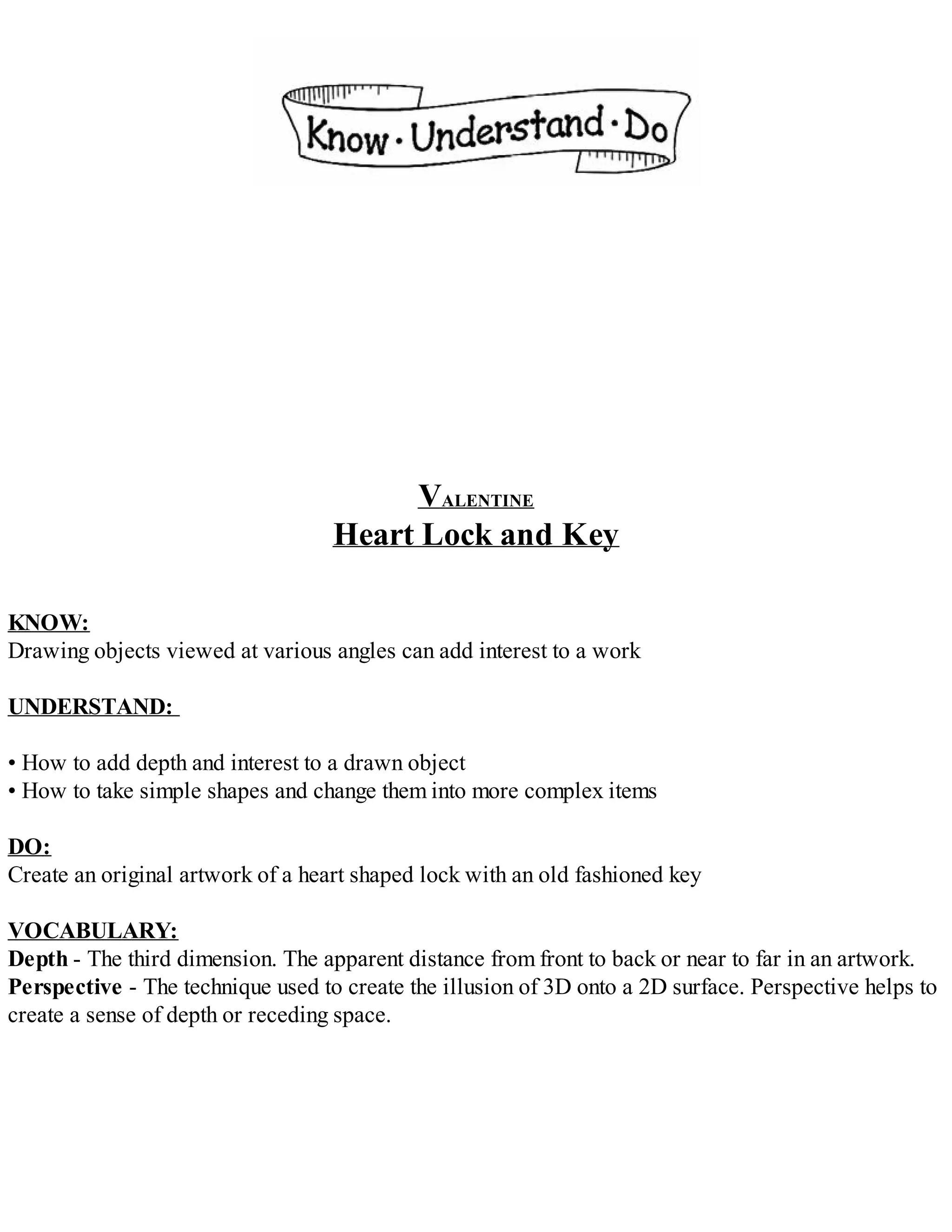 VALENTINE
Heart Lock and Key
KNOW:
Drawing objects viewed at various angles can add interest to a work
UNDERSTAND:
• How to add depth and interest to a drawn object
• How to take simple shapes and change them into more complex items
DO:
Create an original artwork of a heart shaped lock with an old fashioned key
VOCABULARY:
Depth - The third dimension. The apparent distance from front to back or near to far in an artwork.
Perspective - The technique used to create the illusion of 3D onto a 2D surface. Perspective helps to
create a sense of depth or receding space.
 