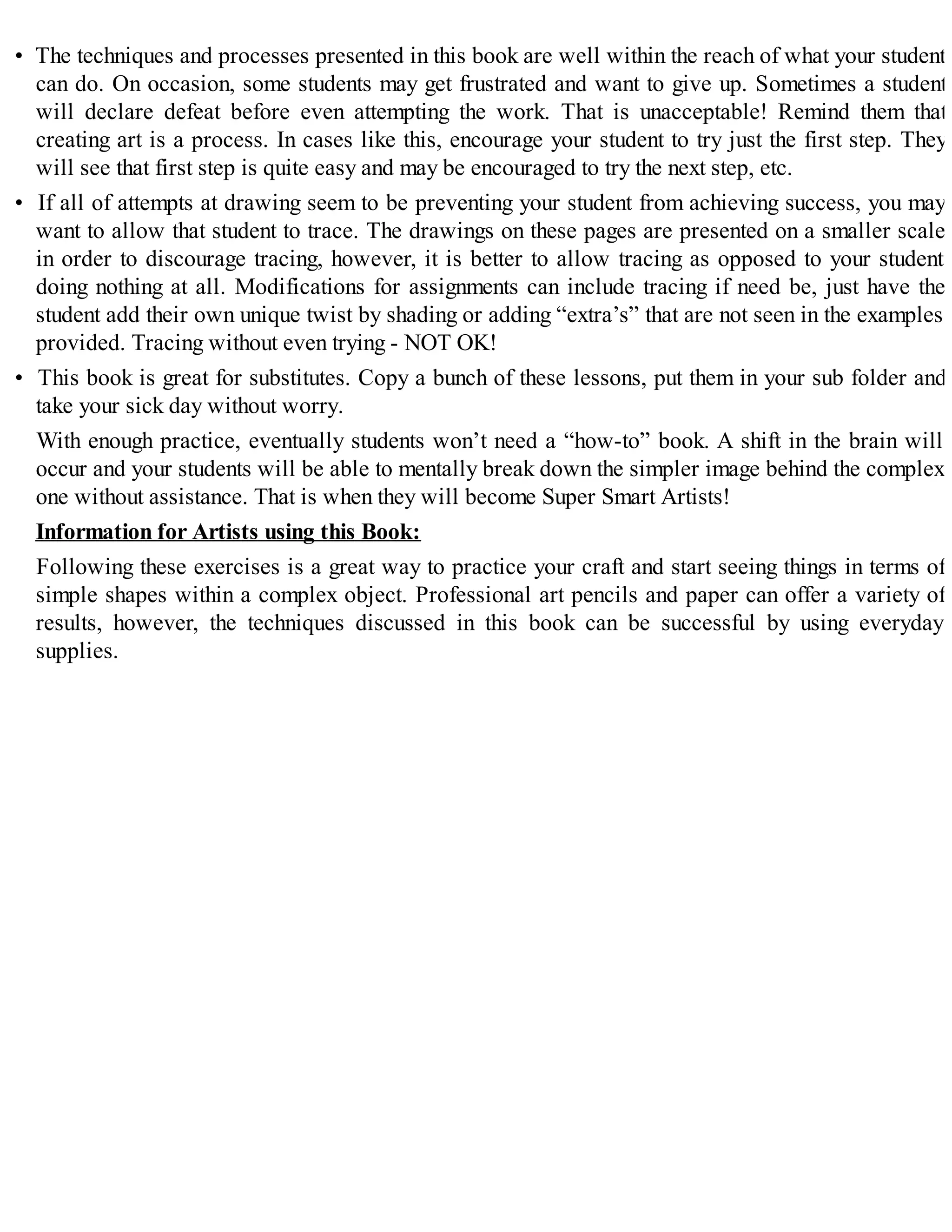 • The techniques and processes presented in this book are well within the reach of what your student
can do. On occasion, some students may get frustrated and want to give up. Sometimes a student
will declare defeat before even attempting the work. That is unacceptable! Remind them that
creating art is a process. In cases like this, encourage your student to try just the first step. They
will see that first step is quite easy and may be encouraged to try the next step, etc.
• If all of attempts at drawing seem to be preventing your student from achieving success, you may
want to allow that student to trace. The drawings on these pages are presented on a smaller scale
in order to discourage tracing, however, it is better to allow tracing as opposed to your student
doing nothing at all. Modifications for assignments can include tracing if need be, just have the
student add their own unique twist by shading or adding “extra’s” that are not seen in the examples
provided. Tracing without even trying - NOT OK!
• This book is great for substitutes. Copy a bunch of these lessons, put them in your sub folder and
take your sick day without worry.
With enough practice, eventually students won’t need a “how-to” book. A shift in the brain will
occur and your students will be able to mentally break down the simpler image behind the complex
one without assistance. That is when they will become Super Smart Artists!
Information for Artists using this Book:
Following these exercises is a great way to practice your craft and start seeing things in terms of
simple shapes within a complex object. Professional art pencils and paper can offer a variety of
results, however, the techniques discussed in this book can be successful by using everyday
supplies.
 