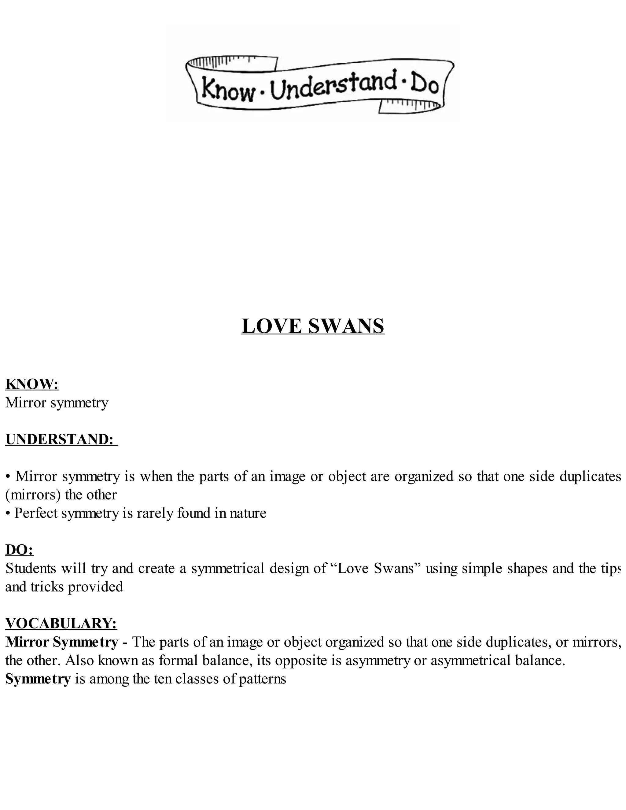 LOVE SWANS
KNOW:
Mirror symmetry
UNDERSTAND:
• Mirror symmetry is when the parts of an image or object are organized so that one side duplicates
(mirrors) the other
• Perfect symmetry is rarely found in nature
DO:
Students will try and create a symmetrical design of “Love Swans” using simple shapes and the tips
and tricks provided
VOCABULARY:
Mirror Symmetry - The parts of an image or object organized so that one side duplicates, or mirrors,
the other. Also known as formal balance, its opposite is asymmetry or asymmetrical balance.
Symmetry is among the ten classes of patterns
 