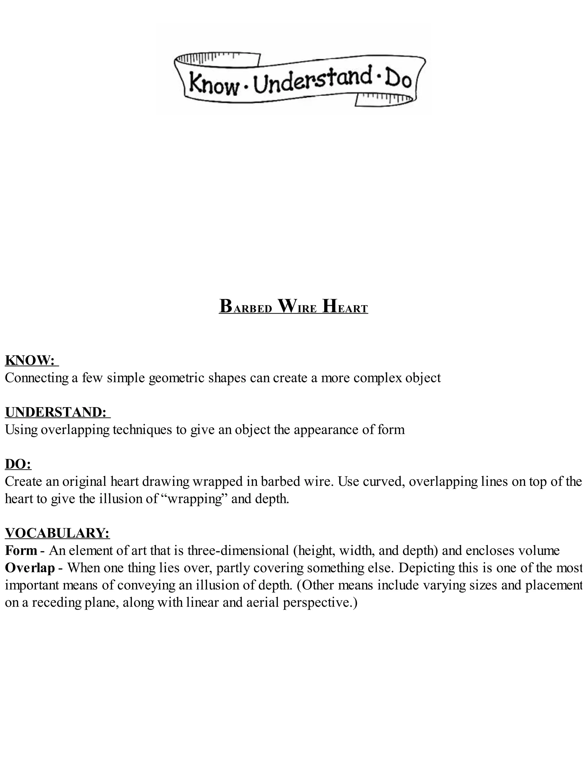 BARBED WIRE HEART
KNOW:
Connecting a few simple geometric shapes can create a more complex object
UNDERSTAND:
Using overlapping techniques to give an object the appearance of form
DO:
Create an original heart drawing wrapped in barbed wire. Use curved, overlapping lines on top of the
heart to give the illusion of “wrapping” and depth.
VOCABULARY:
Form - An element of art that is three-dimensional (height, width, and depth) and encloses volume
Overlap - When one thing lies over, partly covering something else. Depicting this is one of the most
important means of conveying an illusion of depth. (Other means include varying sizes and placement
on a receding plane, along with linear and aerial perspective.)
 