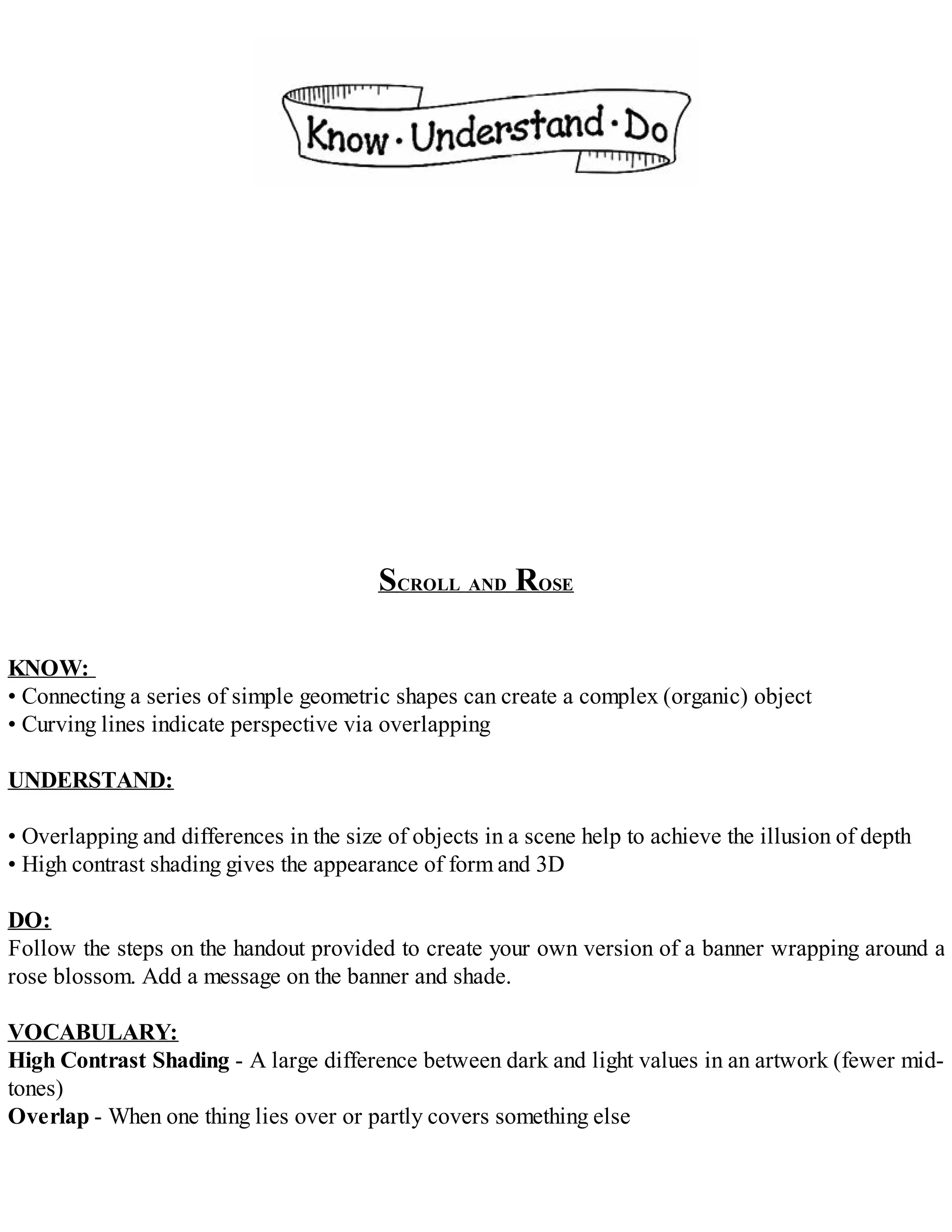 SCROLL AND ROSE
KNOW:
• Connecting a series of simple geometric shapes can create a complex (organic) object
• Curving lines indicate perspective via overlapping
UNDERSTAND:
• Overlapping and differences in the size of objects in a scene help to achieve the illusion of depth
• High contrast shading gives the appearance of form and 3D
DO:
Follow the steps on the handout provided to create your own version of a banner wrapping around a
rose blossom. Add a message on the banner and shade.
VOCABULARY:
High Contrast Shading - A large difference between dark and light values in an artwork (fewer mid-
tones)
Overlap - When one thing lies over or partly covers something else
 