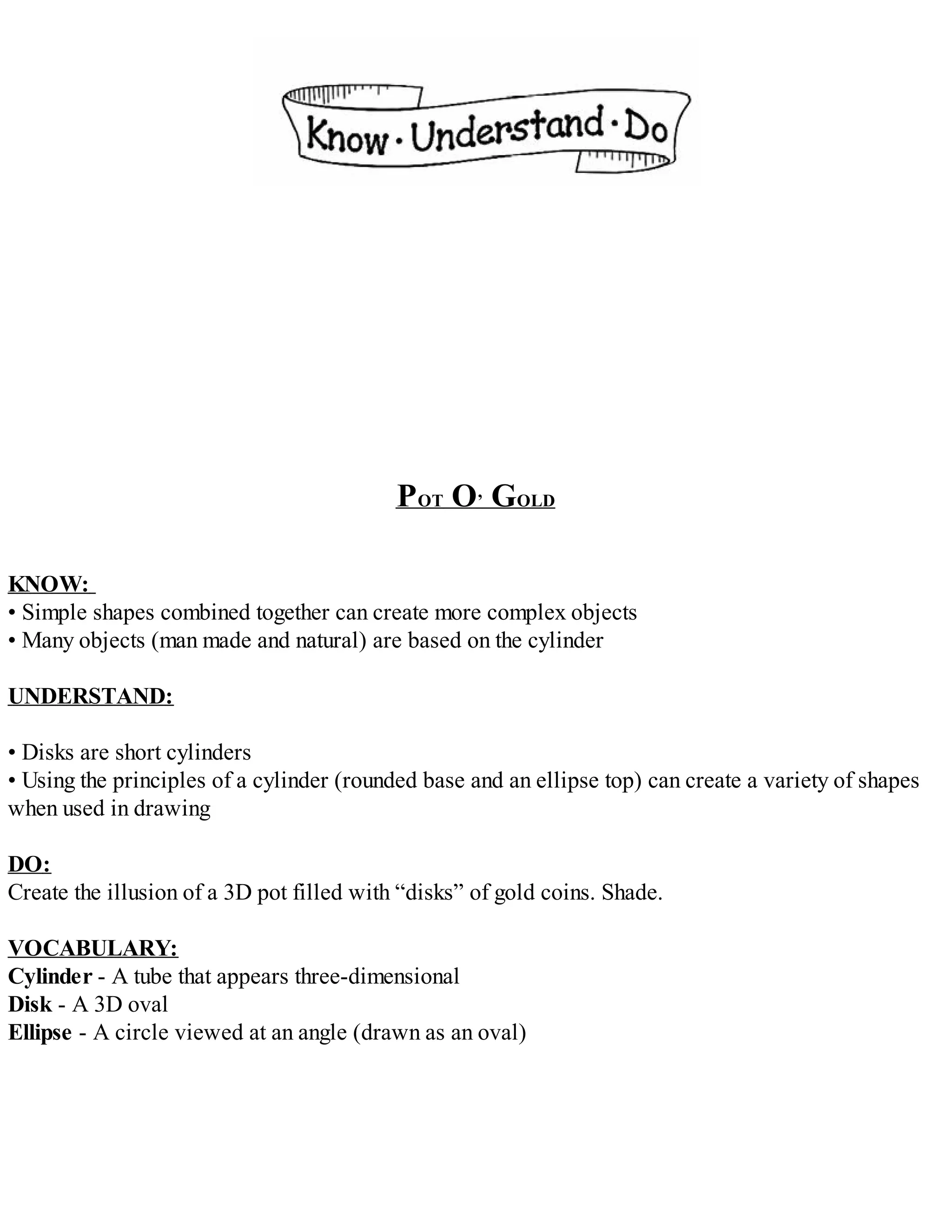 POT O’ GOLD
KNOW:
• Simple shapes combined together can create more complex objects
• Many objects (man made and natural) are based on the cylinder
UNDERSTAND:
• Disks are short cylinders
• Using the principles of a cylinder (rounded base and an ellipse top) can create a variety of shapes
when used in drawing
DO:
Create the illusion of a 3D pot filled with “disks” of gold coins. Shade.
VOCABULARY:
Cylinder - A tube that appears three-dimensional
Disk - A 3D oval
Ellipse - A circle viewed at an angle (drawn as an oval)
 
