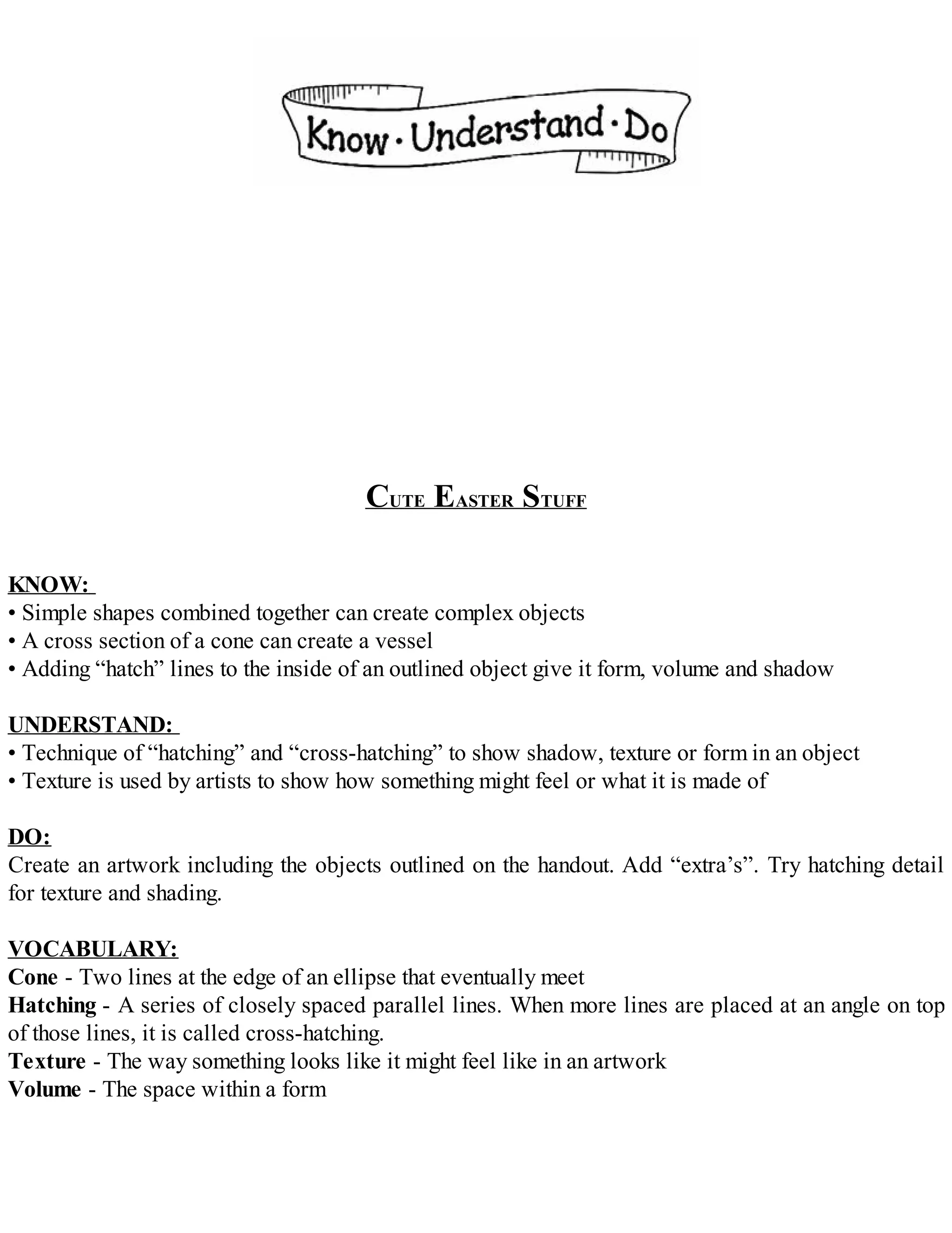 CUTE EASTER STUFF
KNOW:
• Simple shapes combined together can create complex objects
• A cross section of a cone can create a vessel
• Adding “hatch” lines to the inside of an outlined object give it form, volume and shadow
UNDERSTAND:
• Technique of “hatching” and “cross-hatching” to show shadow, texture or form in an object
• Texture is used by artists to show how something might feel or what it is made of
DO:
Create an artwork including the objects outlined on the handout. Add “extra’s”. Try hatching detail
for texture and shading.
VOCABULARY:
Cone - Two lines at the edge of an ellipse that eventually meet
Hatching - A series of closely spaced parallel lines. When more lines are placed at an angle on top
of those lines, it is called cross-hatching.
Texture - The way something looks like it might feel like in an artwork
Volume - The space within a form
 