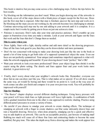 This book is intuitive but you may come across a few challenging steps. Follow the tips below for
best results.
• Try blocking out the information you don’t need. When you begin drawing one of the artworks in
this book, cover all of the steps shown with a blank piece of paper except for the first one. Draw
just the first step that is exposed. After that step is finished, uncover the next step and work on it.
By blocking out the steps you are not working on, the artwork becomes less challenging to attempt.
Continue uncovering each step one by one and adding to your artwork until it is complete. It is a
simple tactic but it works by getting you to focus on just one action at a time.
• Patience is necessary. Don’t rush, take your time and practice patience. Don’t crumble up your
paper in frustration every time you make a mistake. Look at your artwork and figure out the lines
that work and the lines that don’t. Change them as needed.
This is easier when you:
• Draw lightly. Start with a light, sketchy outline and add more detail as the drawing progresses.
Once all the lines look good to you, then they can be drawn darker and more permanent.
• Don’t be too concerned with trying to make your drawing look just like the one in the book or
spend a lot of time trying to get both sides of a supposed symmetrical object the same. Even our
faces are not perfectly symmetrical. Your unique (and sometimes imperfect) approach is what will
make the artwork engaging and beautiful. If your drawing doesn’t look “perfect,” that’s OK!
• Want your artwork to look even more professional? Draw your object large then shrink it on the
copier using the photo setting. The details and lines appear finer and your work looks more
detailed. A great trick to try!
• Finally, don’t worry about what your neighbor’s artwork looks like. Remember: everyone can
draw but no one can draw just like you. That is what makes art so special. If we all drew exactly
the same way, art would be boring and there would be no point to it. Look at the way your art
work comes out after you finish and compare it to your own previous work. You will probably be
impressed with yourself!
Tips for Shading:
• “The Basics” chapter displays several different shading techniques. Using heavy pressure with
your pencil will leave dark lines as light pressure will leave light marks. A combination of both
with a gradual transition from one to the other is one approach to realistic shading. Practice using
different pencil pressures to create a variety of tones.
• Be careful if you choose to smudge your artwork to create shading effects. The technique of
smudging an artwork with a finger to create shadows can blur some intricately drawn lines and
ruin a beautiful drawing. However, when done properly, smudging can be a quick and effective
way to add depth to an artwork. This can be an acceptable practice, just beware of making mud!
Rubbing too much will cause all of those fine lines and contrasting shades to become the same
muddled, flat gray tone. This takes the depth away from a drawing and makes the work appear less
 