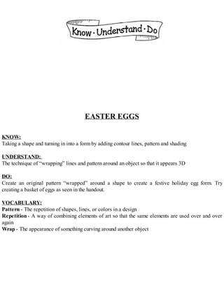 EASTER EGGS
KNOW:
Taking a shape and turning in into a form by adding contour lines, pattern and shading
UNDERSTAND:
The technique of “wrapping” lines and pattern around an object so that it appears 3D
DO:
Create an original pattern “wrapped” around a shape to create a festive holiday egg form. Try
creating a basket of eggs as seen in the handout.
VOCABULARY:
Pattern - The repetition of shapes, lines, or colors in a design
Repetition- A way of combining elements of art so that the same elements are used over and over
again
Wrap - The appearance of something curving around another object
 