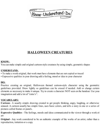 HALLOWEEN CREATURES
KNOW:
You can make simple and original cartoon-style creatures by using simple, geometric shapes
UNDERSTAND:
• To make a work original, that work must have elements that are not copied or traced
• Expressive qualities in your drawing add a feeling, mood or idea to your character
DO:
Practice creating an original, Halloween themed cartoon-style character using the geometric
guidelines provided. Draw lightly so guidelines can be erased if needed. Add or change certain
elements as necessary to make it unique. Try to create a character NOT seen on the handout. Use your
imagination and add a lot of “extra’s”.
VOCABULARY:
Cartoon- A usually simple drawing created to get people thinking, angry, laughing, or otherwise
amused. A cartoon usually has simple lines, uses basic colors, and tells a story in one or a series of
pictures called frames or panels.
Expressive Qualities - The feelings, moods and ideas communicated to the viewer through a work of
art
Original - Any work considered to be an authentic example of the works of an artist, rather than a
reproduction, imitation or a copy
 