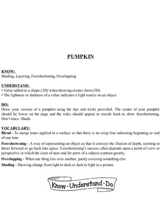 PUMPKIN
KNOW:
Shading, Layering, Foreshortening, Overlapping
UNDERSTAND:
• Value added to a shape (2D) when drawing creates form (3D)
• The lightness or darkness of a value indicates a light source on an object
DO:
Draw your version of a pumpkin using the tips and tricks provided. The center of your pumpkin
should be lower on the page and the sides should appear to recede back to show foreshortening.
Don’t trace. Shade.
VOCABULARY:
Blend - To merge tones applied to a surface so that there is no crisp line indicating beginning or end
of one tone
Foreshortening - A way of representing an object so that it conveys the illusion of depth, seeming to
thrust forward or go back into space. Foreshortening’s success often depends upon a point of view or
perspective in which the sizes of near and far parts of a subject contrast greatly.
Overlapping - When one thing lies over another, partly covering something else
Shading - Showing change from light to dark or dark to light in a picture
 
