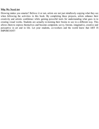 Why We Need Art
Drawing makes you smarter! Believe it or not, artists are not just mindlessly copying what they see
when following the activities in this book. By completing these projects, artists enhance their
creativity and artistic confidence while gaining powerful tools for understanding what goes in to
creating visual works. Students are actually re-training their brains to see in a different way. This
allows them to express themselves and become competent, savvy, literate, imaginative, creative and
perceptive in art and in life. Let your students, co-workers and the world know that ART IS
IMPORTANT!
 