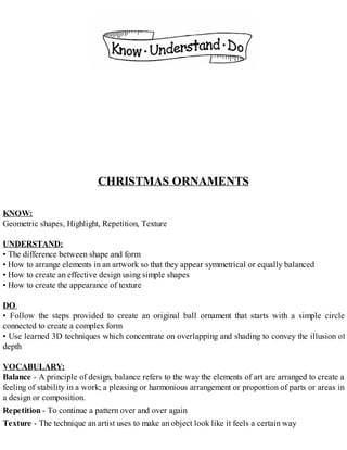 CHRISTMAS ORNAMENTS
KNOW:
Geometric shapes, Highlight, Repetition, Texture
UNDERSTAND:
• The difference between shape and form
• How to arrange elements in an artwork so that they appear symmetrical or equally balanced
• How to create an effective design using simple shapes
• How to create the appearance of texture
DO:
• Follow the steps provided to create an original ball ornament that starts with a simple circle
connected to create a complex form
• Use learned 3D techniques which concentrate on overlapping and shading to convey the illusion of
depth
VOCABULARY:
Balance - A principle of design, balance refers to the way the elements of art are arranged to create a
feeling of stability in a work; a pleasing or harmonious arrangement or proportion of parts or areas in
a design or composition.
Repetition - To continue a pattern over and over again
Texture - The technique an artist uses to make an object look like it feels a certain way
 