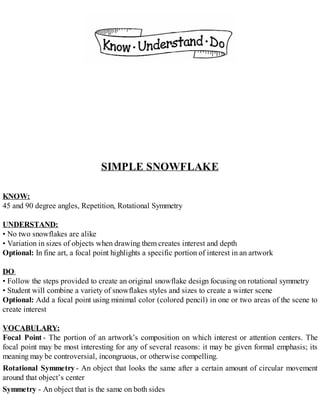 SIMPLE SNOWFLAKE
KNOW:
45 and 90 degree angles, Repetition, Rotational Symmetry
UNDERSTAND:
• No two snowflakes are alike
• Variation in sizes of objects when drawing them creates interest and depth
Optional: In fine art, a focal point highlights a specific portion of interest in an artwork
DO:
• Follow the steps provided to create an original snowflake design focusing on rotational symmetry
• Student will combine a variety of snowflakes styles and sizes to create a winter scene
Optional: Add a focal point using minimal color (colored pencil) in one or two areas of the scene to
create interest
VOCABULARY:
Focal Point - The portion of an artwork’s composition on which interest or attention centers. The
focal point may be most interesting for any of several reasons: it may be given formal emphasis; its
meaning may be controversial, incongruous, or otherwise compelling.
Rotational Symmetry- An object that looks the same after a certain amount of circular movement
around that object’s center
Symmetry - An object that is the same on both sides
 