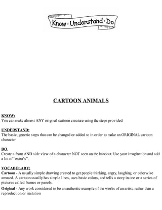 CARTOON ANIMALS
KNOW:
You can make almost ANY original cartoon creature using the steps provided
UNDERSTAND:
The basic, generic steps that can be changed or added to in order to make an ORIGINAL cartoon
character
DO:
Create a front AND side view of a character NOT seen on the handout. Use your imagination and add
a lot of “extra’s”.
VOCABULARY:
Cartoon - A usually simple drawing created to get people thinking, angry, laughing, or otherwise
amused. A cartoon usually has simple lines, uses basic colors, and tells a story in one or a series of
pictures called frames or panels.
Original - Any work considered to be an authentic example of the works of an artist, rather than a
reproduction or imitation
 