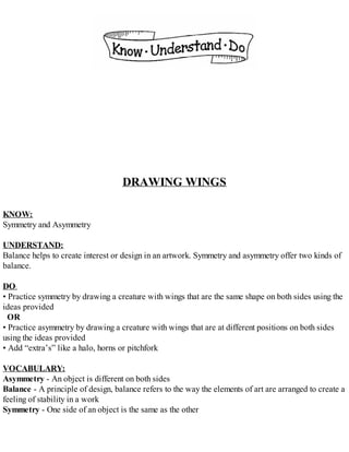 DRAWING WINGS
KNOW:
Symmetry and Asymmetry
UNDERSTAND:
Balance helps to create interest or design in an artwork. Symmetry and asymmetry offer two kinds of
balance.
DO:
• Practice symmetry by drawing a creature with wings that are the same shape on both sides using the
ideas provided
OR
• Practice asymmetry by drawing a creature with wings that are at different positions on both sides
using the ideas provided
• Add “extra’s” like a halo, horns or pitchfork
VOCABULARY:
Asymmetry - An object is different on both sides
Balance - A principle of design, balance refers to the way the elements of art are arranged to create a
feeling of stability in a work
Symmetry - One side of an object is the same as the other
 