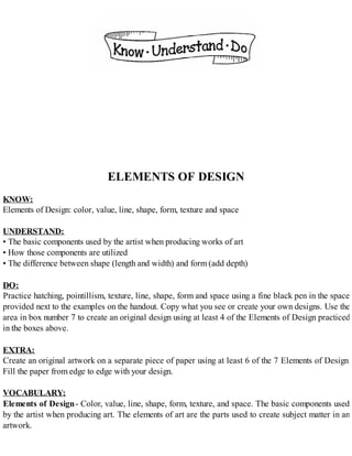 ELEMENTS OF DESIGN
KNOW:
Elements of Design: color, value, line, shape, form, texture and space
UNDERSTAND:
• The basic components used by the artist when producing works of art
• How those components are utilized
• The difference between shape (length and width) and form (add depth)
DO:
Practice hatching, pointillism, texture, line, shape, form and space using a fine black pen in the space
provided next to the examples on the handout. Copy what you see or create your own designs. Use the
area in box number 7 to create an original design using at least 4 of the Elements of Design practiced
in the boxes above.
EXTRA:
Create an original artwork on a separate piece of paper using at least 6 of the 7 Elements of Design.
Fill the paper from edge to edge with your design.
VOCABULARY:
Elements of Design- Color, value, line, shape, form, texture, and space. The basic components used
by the artist when producing art. The elements of art are the parts used to create subject matter in an
artwork.
 