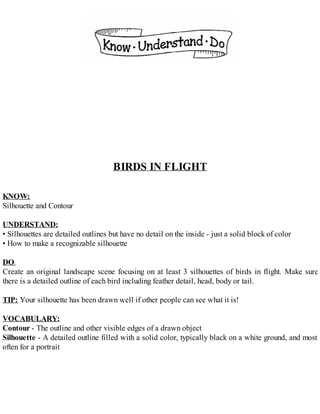 BIRDS IN FLIGHT
KNOW:
Silhouette and Contour
UNDERSTAND:
• Silhouettes are detailed outlines but have no detail on the inside - just a solid block of color
• How to make a recognizable silhouette
DO:
Create an original landscape scene focusing on at least 3 silhouettes of birds in flight. Make sure
there is a detailed outline of each bird including feather detail, head, body or tail.
TIP: Your silhouette has been drawn well if other people can see what it is!
VOCABULARY:
Contour - The outline and other visible edges of a drawn object
Silhouette - A detailed outline filled with a solid color, typically black on a white ground, and most
often for a portrait
 
