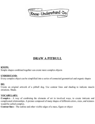DRAW A PITBULL
KNOW:
Simple shapes combined together can create more complex objects
UNDERSTAND:
Every complex object can be simplified into a series of connected geometrical and organic shapes
DO:
Create an original artwork of a pitbull dog. Use contour lines and shading to indicate muscle
striations. Shade.
VOCABULARY:
Complex - A way of combining the elements of art in involved ways, to create intricate and
complicated relationships. A picture composed of many shapes of different colors, sizes, and textures
would be called complex.
Contour lines - The outline and other visible edges of a mass, figure or object
 