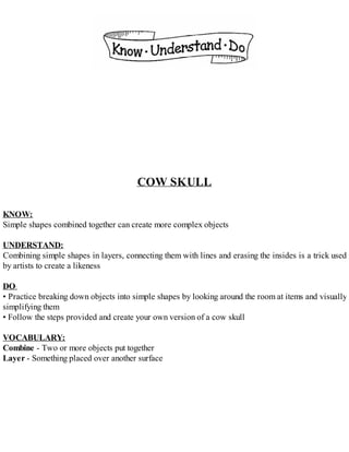 COW SKULL
KNOW:
Simple shapes combined together can create more complex objects
UNDERSTAND:
Combining simple shapes in layers, connecting them with lines and erasing the insides is a trick used
by artists to create a likeness
DO:
• Practice breaking down objects into simple shapes by looking around the room at items and visually
simplifying them
• Follow the steps provided and create your own version of a cow skull
VOCABULARY:
Combine - Two or more objects put together
Layer - Something placed over another surface
 