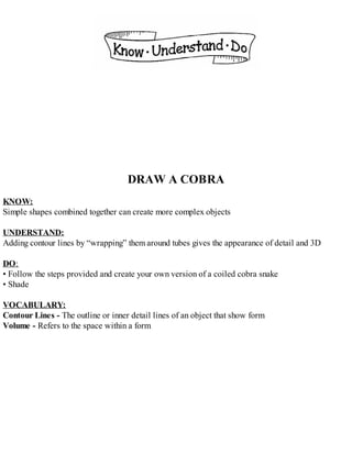 DRAW A COBRA
KNOW:
Simple shapes combined together can create more complex objects
UNDERSTAND:
Adding contour lines by “wrapping” them around tubes gives the appearance of detail and 3D
DO:
• Follow the steps provided and create your own version of a coiled cobra snake
• Shade
VOCABULARY:
Contour Lines - The outline or inner detail lines of an object that show form
Volume - Refers to the space within a form
 